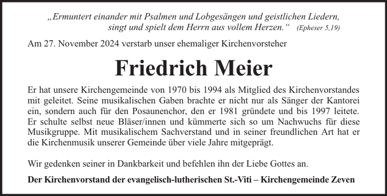 <p>„Ermuntert einander mit Psalmen und Lobgesängen und geistlichen Liedern,<br />singt und spielt dem Herrn aus vollem Herzen.“ (Epheser 5,19)<br />Am 27. November 2024 verstarb unser ehemaliger Kirchenvorsteher</p><p>Friedrich Meier<br />Er hat unsere Kirchengemeinde von 1970 bis 1994 als Mitglied des Kirchenvorstandes<br />mit geleitet. Seine musikalischen Gaben brachte er nicht nur als Sänger der Kantorei<br />ein, sondern auch für den Posaunenchor, den er 1981 gründete und bis 1997 leitete.<br />Er schulte selbst neue Bläser/innen und kümmerte sich so um Nachwuchs für diese<br />Musikgruppe. Mit musikalischem Sachverstand und in seiner freundlichen Art hat er<br />die Kirchenmusik unserer Gemeinde über viele Jahre mitgeprägt.<br />Wir gedenken seiner in Dankbarkeit und befehlen ihn der Liebe Gottes an.<br />Der Kirchenvorstand der evangelisch-lutherischen St.-Viti – Kirchengemeinde Zeven</p>