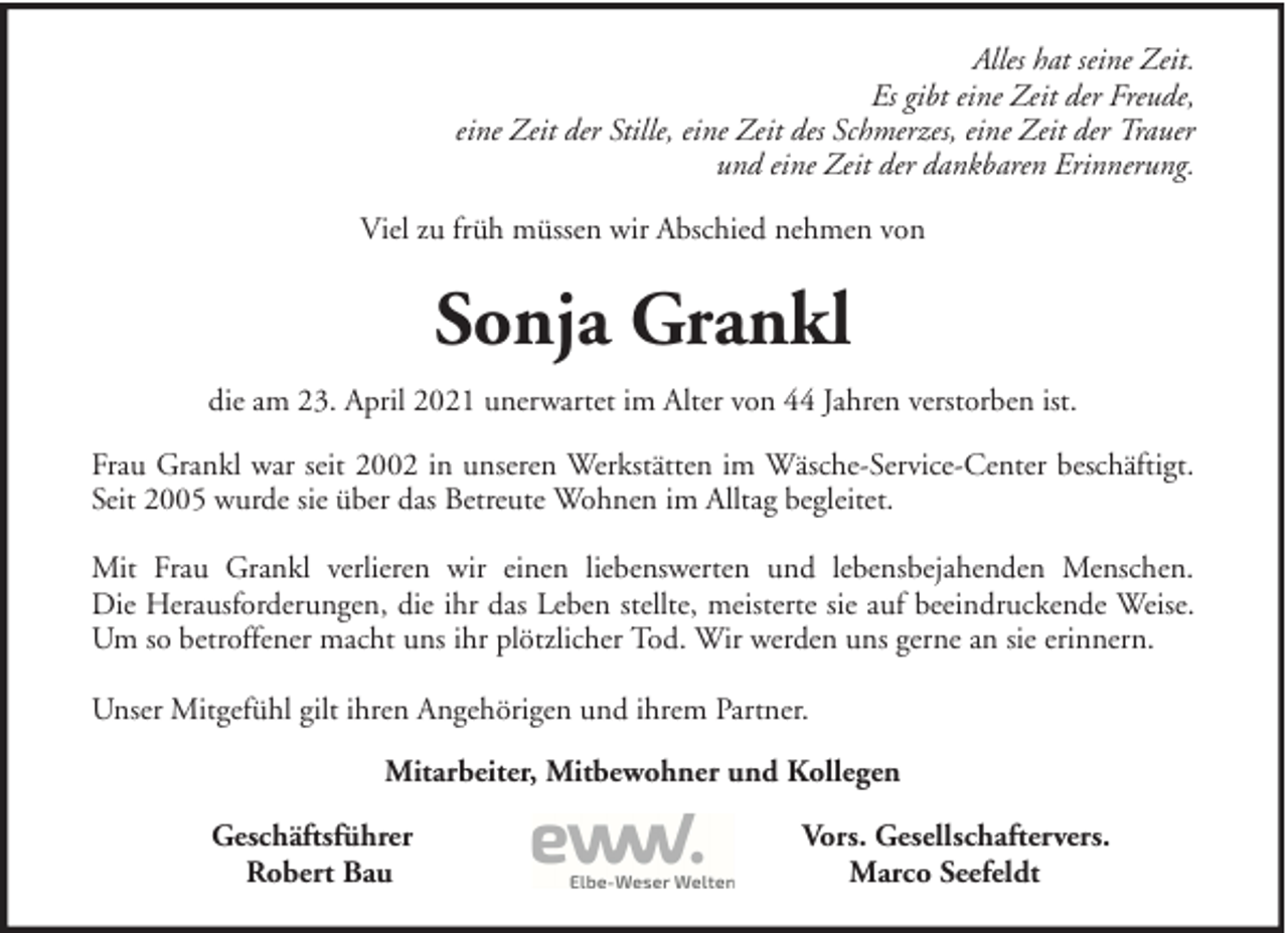 <p>Alles hat seine Zeit.<br />Es gibt eine Zeit der Freude,<br />eine Zeit der Stille, eine Zeit des Schmerzes, eine Zeit der Trauer<br />und eine Zeit der dankbaren Erinnerung.<br />Viel zu früh müssen wir Abschied nehmen von</p><p>Sonja Grankl<br />die am 23. April 2021 unerwartet im Alter von 44 Jahren verstorben ist.<br />Frau Grankl war seit 2002 in unseren Werkstätten im Wäsche-Service-Center beschäftigt.<br />Seit 2005 wurde sie über das Betreute Wohnen im Alltag begleitet.<br />Mit Frau Grankl verlieren wir einen liebenswerten und lebensbejahenden Menschen.<br />Die Herausforderungen, die ihr das Leben stellte, meisterte sie auf beeindruckende Weise.<br />Um so betroffener macht uns ihr plötzlicher Tod. Wir werden uns gerne an sie erinnern.<br />Unser Mitgefühl gilt ihren Angehörigen und ihrem Partner.<br />Mitarbeiter, Mitbewohner und Kollegen<br />Geschäftsführer<br />Robert Bau</p><p>Vors. Gesellschaftervers.<br />Marco Seefeldt</p>