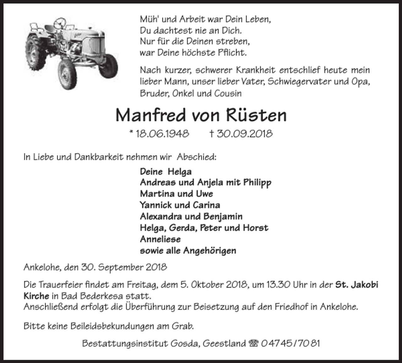 <p>Müh' und Arbeit war Dein Leben,<br />Du dachtest nie an Dich.<br />Nur für die Deinen streben,<br />war Deine höchste Pflicht.<br />Nach kurzer, schwerer Krankheit entschlief heute mein<br />lieber Mann, unser lieber Vater, Schwiegervater und Opa,<br />Bruder, Onkel und Cousin</p><p>Manfred von Rüsten<br />* 18.06.1948</p><p>† 30.09.2018</p><p>In Liebe und Dankbarkeit nehmen wir Abschied:<br />Deine Helga<br />Andreas und Anjela mit Philipp<br />Martina und Uwe<br />Yannick und Carina<br />Alexandra und Benjamin<br />Helga, Gerda, Peter und Horst<br />Anneliese<br />sowie alle Angehörigen<br />Ankelohe, den 30. September 2018<br />Die Trauerfeier findet am Freitag, dem 5. Oktober 2018, um 13.30 Uhr in der St. Jakobi<br />Kirche in Bad Bederkesa statt.<br />Anschließend erfolgt die Überführung zur Beisetzung auf den Friedhof in Ankelohe.<br />Bitte keine Beileidsbekundungen am Grab.<br />Bestattungsinstitut Gosda, Geestland T 0 47 45 / 70 81</p>