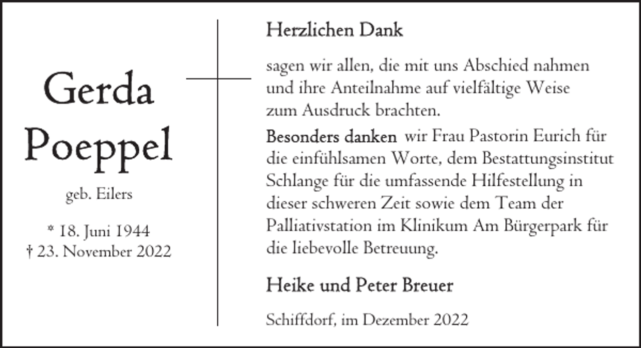 <p>geb. Eilers<br />* 18. Juni 1944<br />† 23. November 2022</p><p>sagen wir allen, die mit uns Abschied nahmen<br />und ihre Anteilnahme auf vielfältige Weise<br />zum Ausdruck brachten.<br />wir Frau Pastorin Eurich für<br />die einfühlsamen Worte, dem Bestattungsinstitut<br />Schlange für die umfassende Hilfestellung in<br />dieser schweren Zeit sowie dem Team der<br />Palliativstation im Klinikum Am Bürgerpark für<br />die liebevolle Betreuung.<br />Schiffdorf, im Dezember 2022</p>
