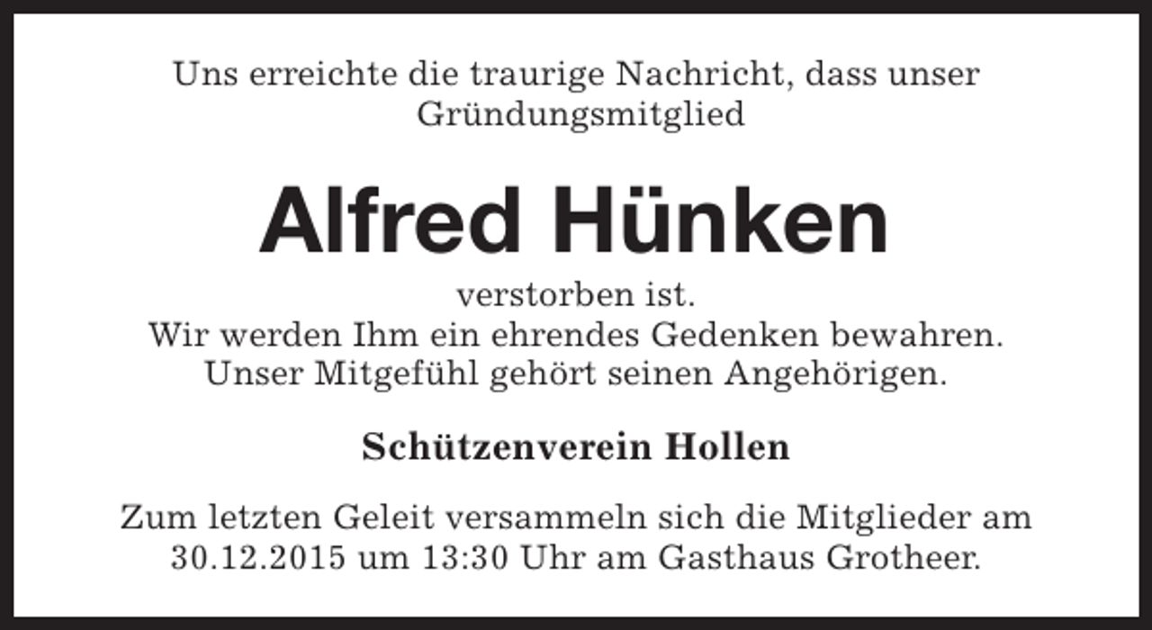 <p>Uns erreichte die traurige Nachricht, dass unser<br />Gründungsmitglied</p><p>Alfred Hünken</p><p>verstorben ist.<br />Wir werden Ihm ein ehrendes Gedenken bewahren.<br />Unser Mitgefühl gehört seinen Angehörigen.</p><p>Schützenverein Hollen<br />Zum letzten Geleit versammeln sich die Mitglieder am<br />30.12.2015 um 13:30 Uhr am Gasthaus Grotheer.</p>