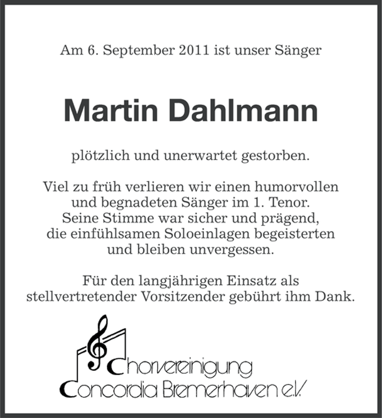 <p>Am 6. September 2011 ist unser Sänger</p><p>Martin Dahlmann<br />plötzlich und unerwartet gestorben.<br />Viel zu früh verlieren wir einen humorvollen<br />und begnadeten Sänger im 1. Tenor.<br />Seine Stimme war sicher und prägend,<br />die einfühlsamen Soloeinlagen begeisterten<br />und bleiben unvergessen.<br />Für den langjährigen Einsatz als<br />stellvertretender Vorsitzender gebührt ihm Dank.</p>