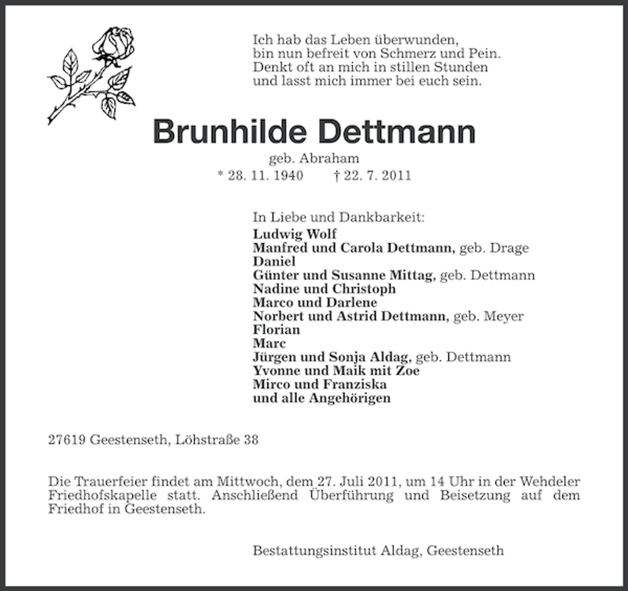 <p>Ich hab das Leben überwunden,<br />bin nun befreit von Schmerz und Pein.<br />Denkt oft an mich in stillen Stunden<br />und lasst mich immer bei euch sein.</p><p>Brunhilde Dettmann<br />geb. Abraham<br />* 28. 11. 1940<br />† 22. 7. 2011<br />In Liebe und Dankbarkeit:<br />Ludwig Wolf<br />Manfred und Carola Dettmann, geb. Drage<br />Daniel<br />Günter und Susanne Mittag, geb. Dettmann<br />Nadine und Christoph<br />Marco und Darlene<br />Norbert und Astrid Dettmann, geb. Meyer<br />Florian<br />Marc<br />Jürgen und Sonja Aldag, geb. Dettmann<br />Yvonne und Maik mit Zoe<br />Mirco und Franziska<br />und alle Angehörigen<br />27619 Geestenseth, Löhstraße 38<br />Die Trauerfeier findet am Mittwoch, dem 27. Juli 2011, um 14 Uhr in der Wehdeler<br />Friedhofskapelle statt. Anschließend Überführung und Beisetzung auf dem<br />Friedhof in Geestenseth.<br />Bestattungsinstitut Aldag, Geestenseth</p>