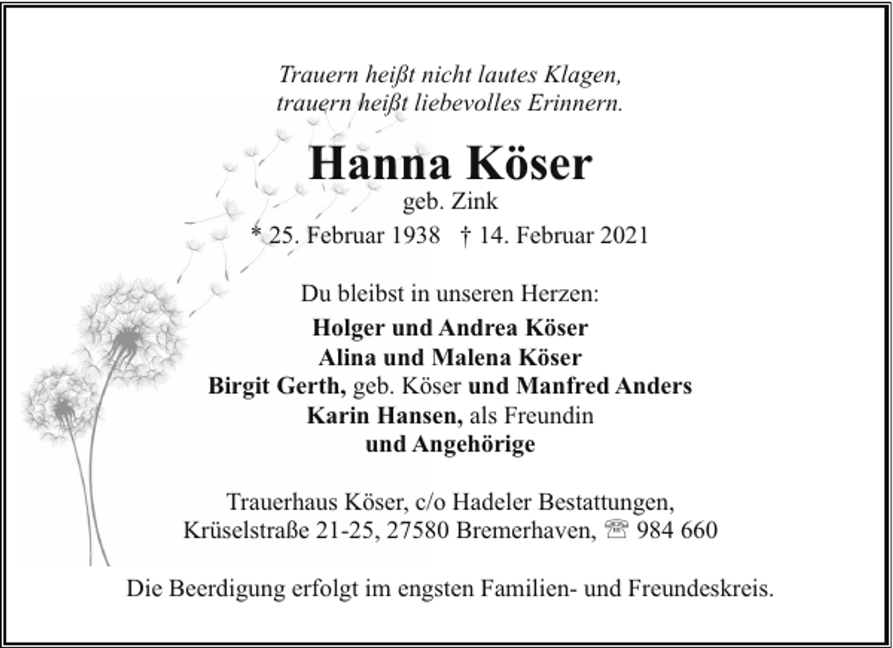 <p>Trauern heißt nicht lautes Klagen,<br />trauern heißt liebevolles Erinnern.</p><p>Hanna Köser</p><p>geb. Zink<br />* 25. Februar 1938 † 14. Februar 2021<br />Du bleibst in unseren Herzen:<br />Holger und Andrea Köser<br />Alina und Malena Köser<br />Birgit Gerth, geb. Köser und Manfred Anders<br />Karin Hansen, als Freundin<br />und Angehörige<br />Trauerhaus Köser, c/o Hadeler Bestattungen,<br />Krüselstraße 21-25, 27580 Bremerhaven, ' 984 660<br />Die Beerdigung erfolgt im engsten Familien- und Freundeskreis.</p>