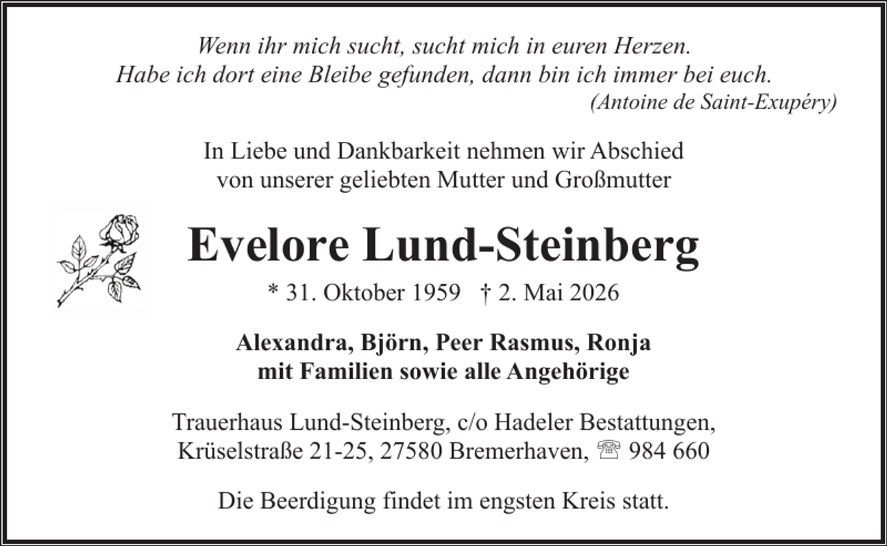 <p>Wenn ihr mich sucht, sucht mich in euren Herzen.<br />Habe ich dort eine Bleibe gefunden, dann bin ich immer bei euch.</p><p>(Antoine de Saint-Exupéry)</p><p>In Liebe und Dankbarkeit nehmen wir Abschied<br />von unserer geliebten Mutter und Großmutter</p><p>Evelore Lund-Steinberg<br />* 31. Oktober 1959 † 2. Mai 2026</p><p>Alexandra, Björn, Peer Rasmus, Ronja<br />mit Familien sowie alle Angehörige<br />Trauerhaus Lund-Steinberg, c/o Hadeler Bestattungen,<br />Krüselstraße 21-25, 27580 Bremerhaven, ' 984 660<br />Die Beerdigung findet im engsten Kreis statt.</p>