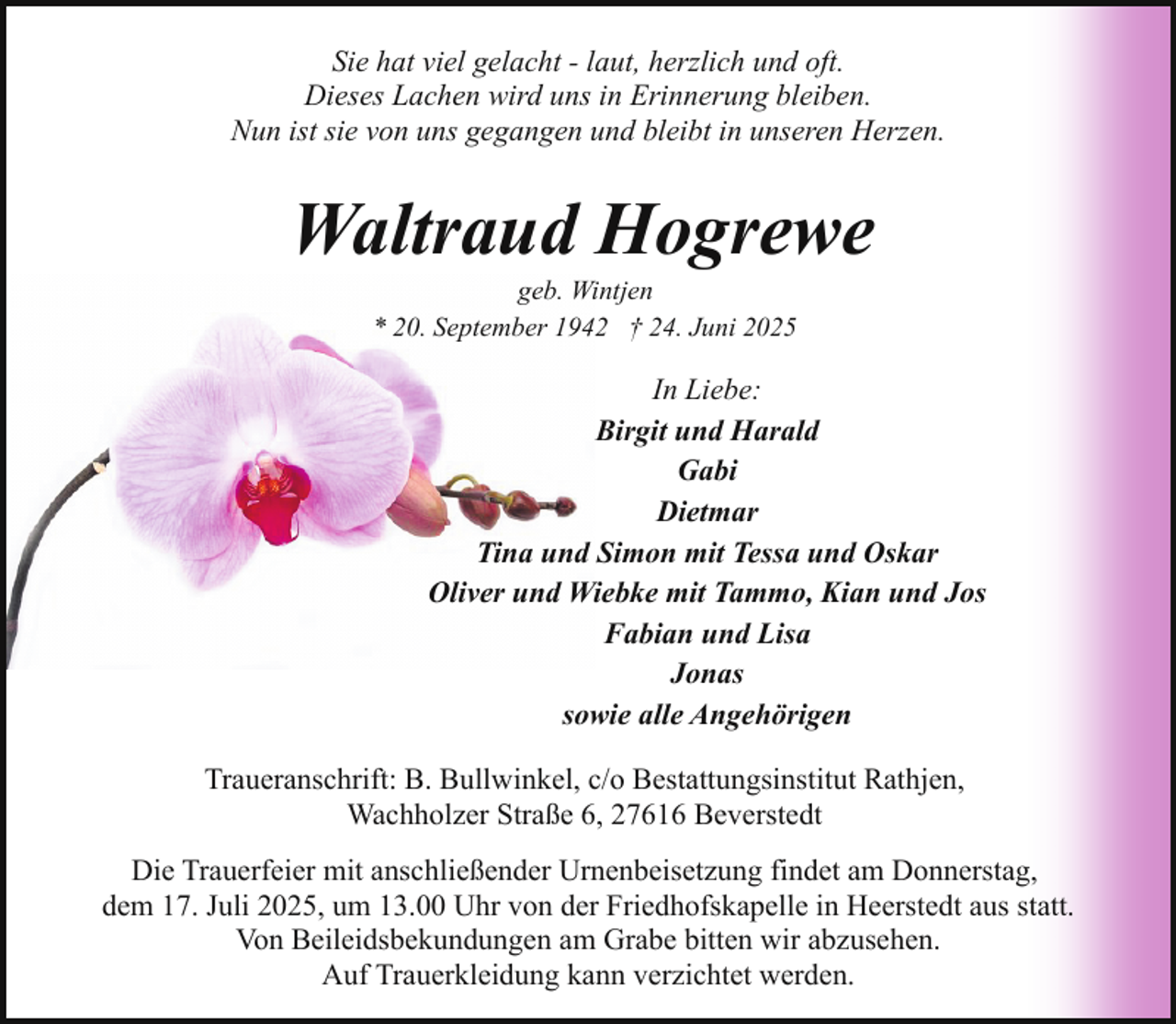 <p>Sie hat viel gelacht - laut, herzlich und oft.<br />Dieses Lachen wird uns in Erinnerung bleiben.<br />Nun ist sie von uns gegangen und bleibt in unseren Herzen.</p><p>Waltraud Hogrewe<br />geb. Wintjen<br />* 20. September 1942 † 24. Juni 2025</p><p>In Liebe:<br />Birgit und Harald<br />Gabi<br />Dietmar<br />Tina und Simon mit Tessa und Oskar<br />Oliver und Wiebke mit Tammo, Kian und Jos<br />Fabian und Lisa<br />Jonas<br />sowie alle Angehörigen<br />Traueranschrift: B. Bullwinkel, c/o Bestattungsinstitut Rathjen,<br />Wachholzer Straße 6, 27616 Beverstedt<br />Die Trauerfeier mit anschließender Urnenbeisetzung findet am Donnerstag,<br />dem 17. Juli 2025, um 13.00 Uhr von der Friedhofskapelle in Heerstedt aus statt.<br />Von Beileidsbekundungen am Grabe bitten wir abzusehen.<br />Auf Trauerkleidung kann verzichtet werden.</p>