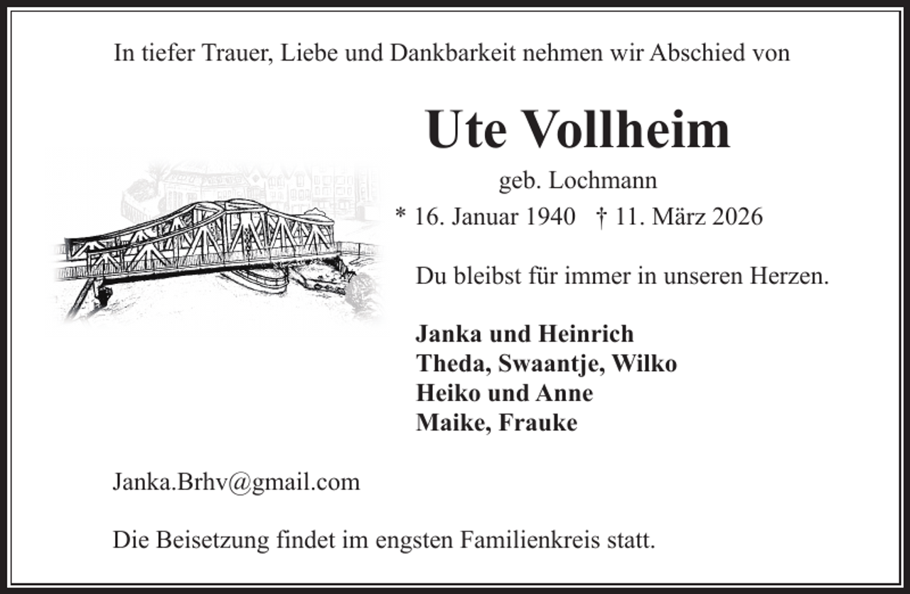 <p>In tiefer Trauer, Liebe und Dankbarkeit nehmen wir Abschied von</p><p>Ute Vollheim</p><p>geb. Lochmann<br />* 16. Januar 1940 † 11. März 2026<br />Du bleibst für immer in unseren Herzen.<br />Janka und Heinrich<br />Theda, Swaantje, Wilko<br />Heiko und Anne<br />Maike, Frauke<br />Janka.Brhv@gmail.com<br />Die Beisetzung findet im engsten Familienkreis statt.</p>
