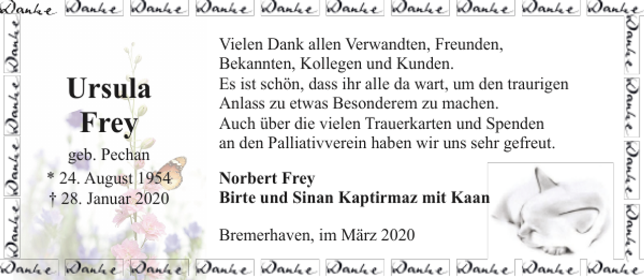 <p>Ursula<br />Frey<br />geb. Pechan<br />* 24. August 1954<br />† 28. Januar 2020</p><p>Vielen Dank allen Verwandten, Freunden,<br />Bekannten, Kollegen und Kunden.<br />Es ist schön, dass ihr alle da wart, um den traurigen<br />Anlass zu etwas Besonderem zu machen.<br />Auch über die vielen Trauerkarten und Spenden<br />an den Palliativverein haben wir uns sehr gefreut.<br />Norbert Frey<br />Birte und Sinan Kaptirmaz mit Kaan<br />Bremerhaven, im März 2020</p>