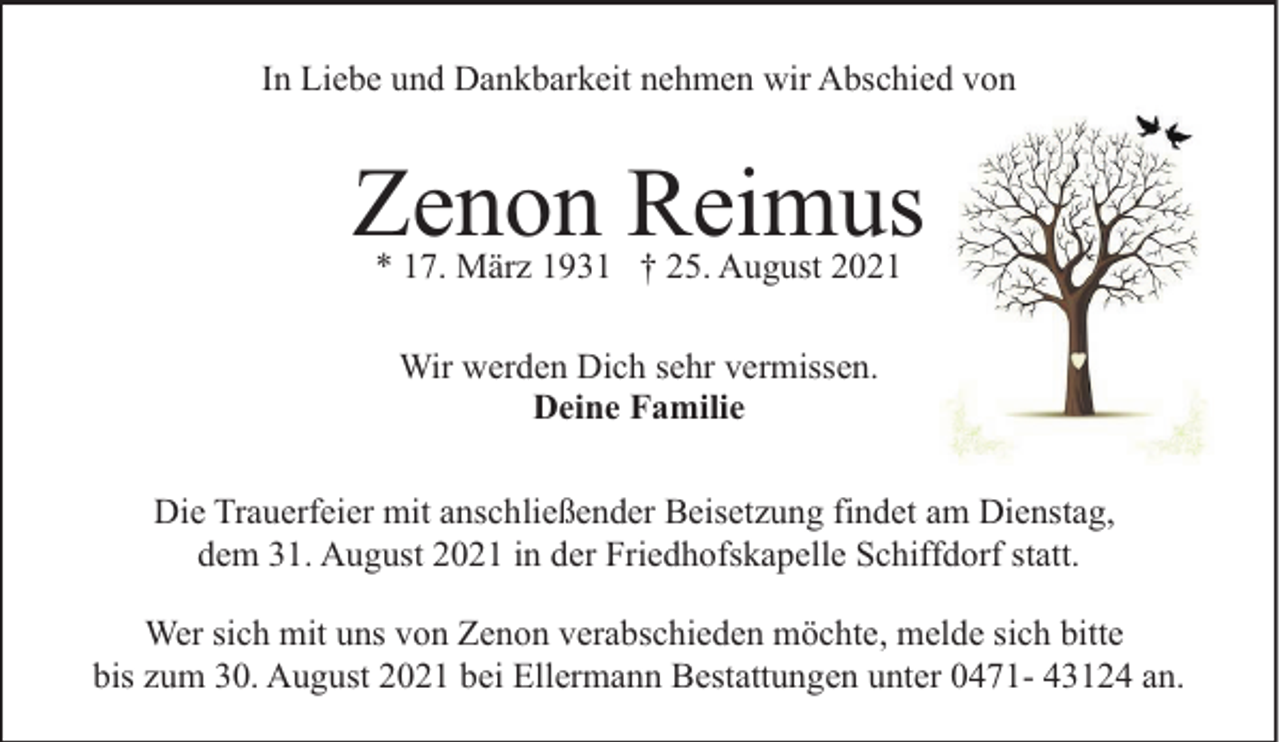 <p>In Liebe und Dankbarkeit nehmen wir Abschied von</p><p>Zenon Reimus<br />* 17. März 1931 † 25. August 2021<br />Wir werden Dich sehr vermissen.<br />Deine Familie<br />Die Trauerfeier mit anschließender Beisetzung findet am Dienstag,<br />dem 31. August 2021 in der Friedhofskapelle Schiffdorf statt.<br />Wer sich mit uns von Zenon verabschieden möchte, melde sich bitte<br />bis zum 30. August 2021 bei Ellermann Bestattungen unter 0471- 43124 an.</p>