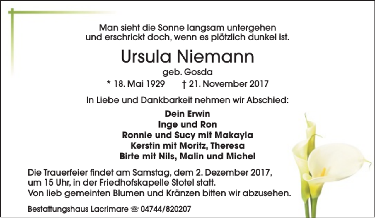 <p>Man sieht die Sonne langsam untergehen<br />und erschrickt doch, wenn es plötzlich dunkel ist.</p><p>Ursula Niemann</p><p>geb. Gosda<br />* 18. Mai 1929<br />† 21. November 2017<br />In Liebe und Dankbarkeit nehmen wir Abschied:<br />Dein Erwin<br />Inge und Ron<br />Ronnie und Sucy mit Makayla<br />Kerstin mit Moritz, Theresa<br />Birte mit Nils, Malin und Michel<br />Die Trauerfeier findet am Samstag, dem 2. Dezember 2017,<br />um 15 Uhr, in der Friedhofskapelle Stotel statt.<br />Von lieb gemeinten Blumen und Kränzen bitten wir abzusehen.<br />Bestattungshaus Lacrimare s 04744/820207</p>