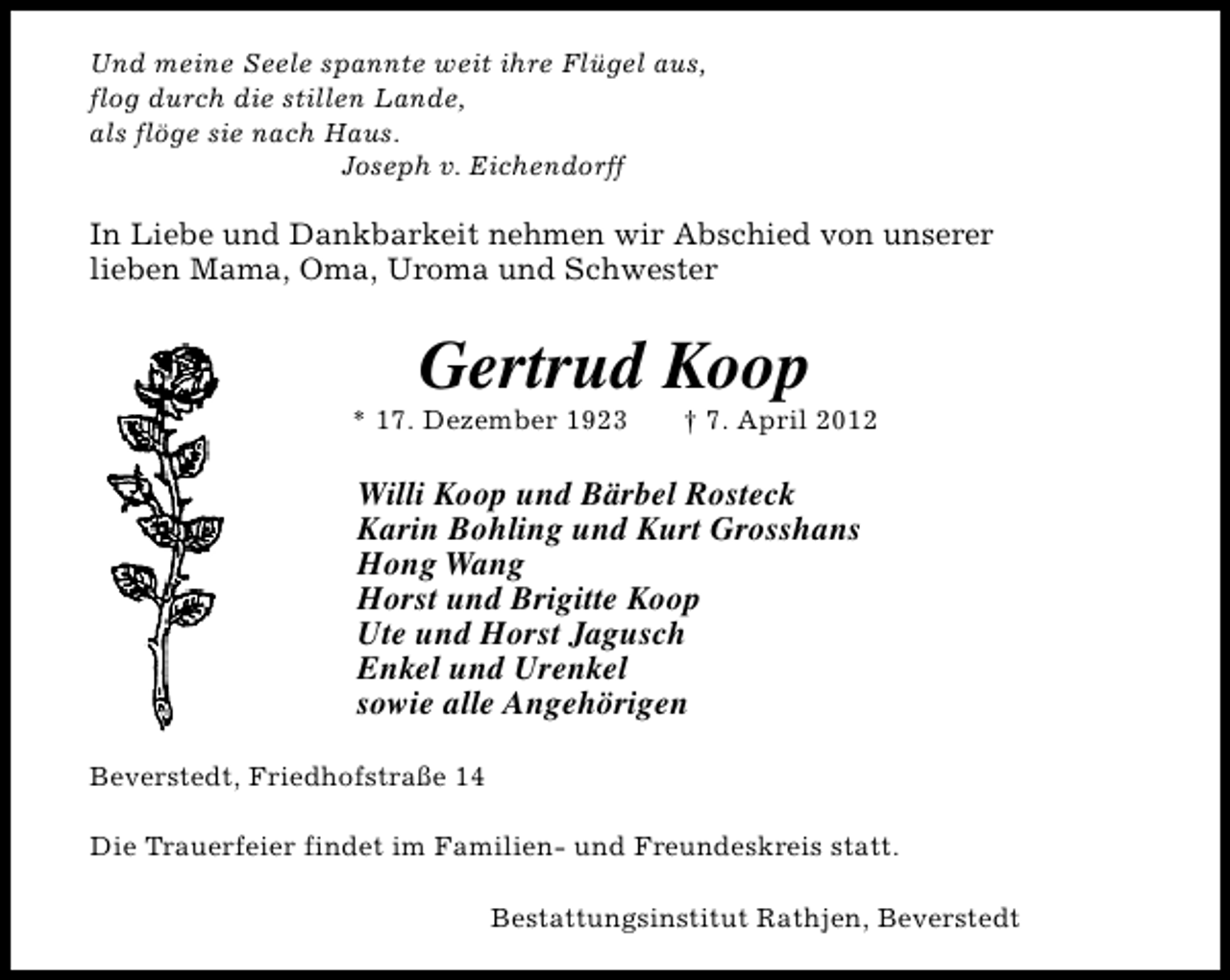 <p>Und meine Seele spannte weit ihre Flügel aus,<br />flog durch die stillen Lande,<br />als flöge sie nach Haus.<br />Joseph v. Eichendorff</p><p>In Liebe und Dankbarkeit nehmen wir Abschied von unserer<br />lieben Mama, Oma, Uroma und Schwester</p><p>Gertrud Koop</p><p>* 17. Dezember 1923</p><p>† 7. April 2012</p><p>Willi Koop und Bärbel Rosteck<br />Karin Bohling und Kurt Grosshans<br />Hong Wang<br />Horst und Brigitte Koop<br />Ute und Horst Jagusch<br />Enkel und Urenkel<br />sowie alle Angehörigen<br />Beverstedt, Friedhofstraße 14<br />Die Trauerfeier findet im Familien- und Freundeskreis statt.<br />Bestattungsinstitut Rathjen, Beverstedt</p>