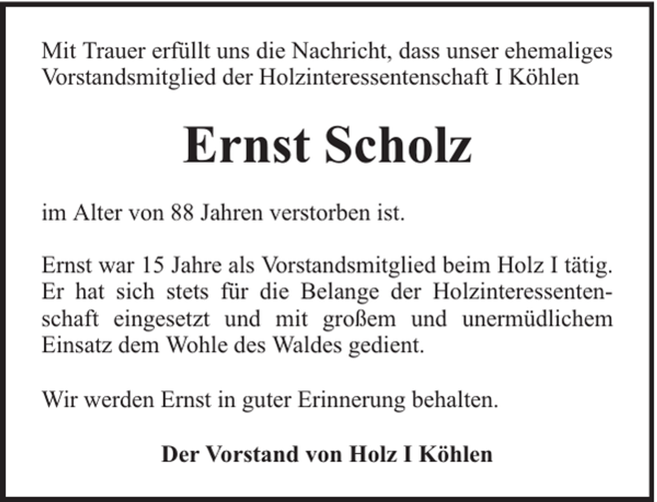 <p>Mit Trauer erfüllt uns die Nachricht, dass unser ehemaliges<br />Vorstandsmitglied der Holzinteressentenschaft I Köhlen</p><p>Ernst Scholz<br />im Alter von 88 Jahren verstorben ist.<br />Ernst war 15 Jahre als Vorstandsmitglied beim Holz I tätig.<br />Er hat sich stets für die Belange der Holzinteressentenschaft eingesetzt und mit großem und unermüdlichem<br />Einsatz dem Wohle des Waldes gedient.<br />Wir werden Ernst in guter Erinnerung behalten.<br />Der Vorstand von Holz I Köhlen</p>