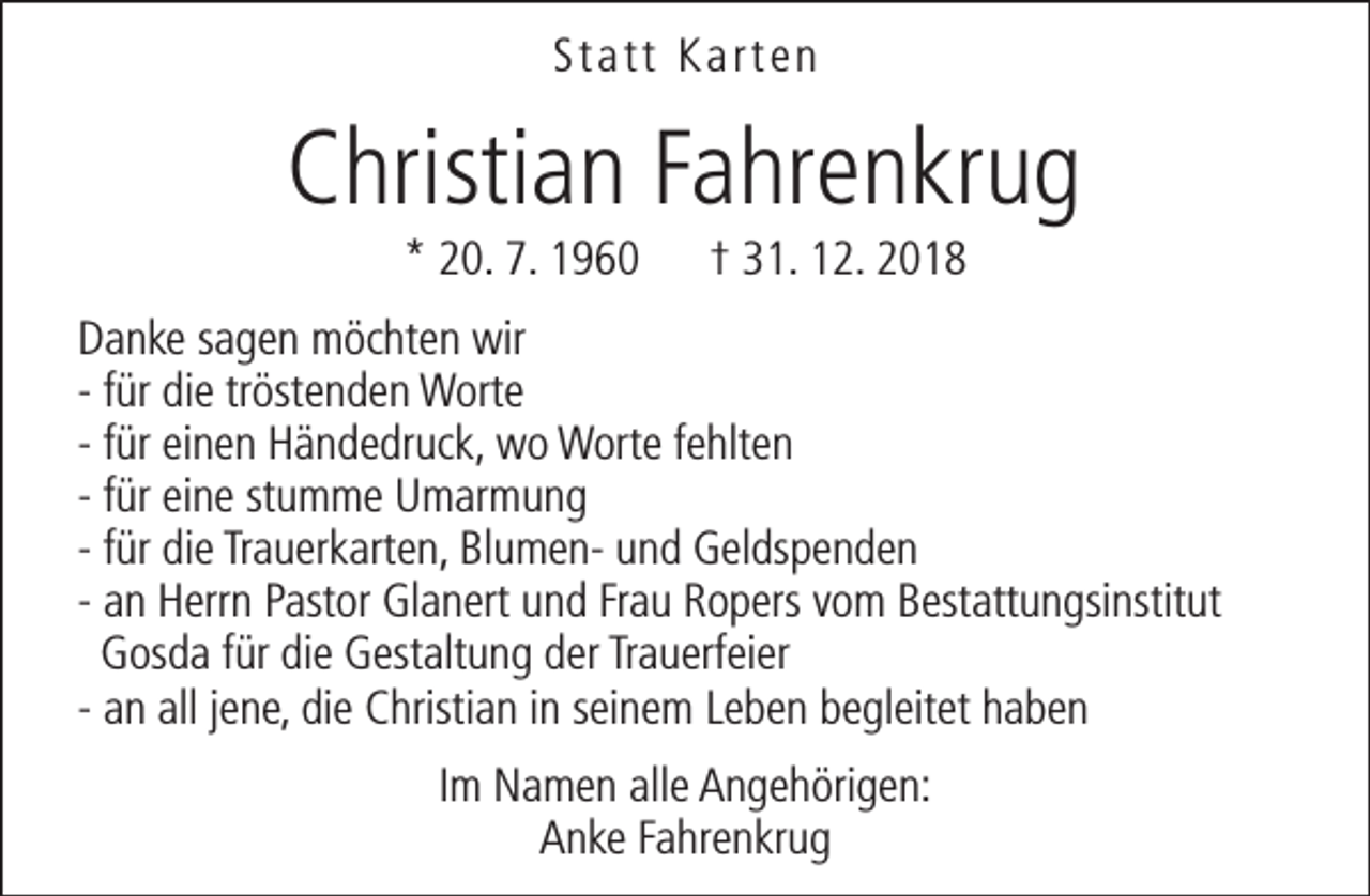 <p>Statt Karten</p><p>Christian Fahrenkrug<br />* 20. 7. 1960</p><p>† 31. 12. 2018</p><p>Danke sagen möchten wir<br />- für die tröstenden Worte<br />- für einen Händedruck, wo Worte fehlten<br />- für eine stumme Umarmung<br />- für die Trauerkarten, Blumen- und Geldspenden<br />- an Herrn Pastor Glanert und Frau Ropers vom Bestattungsinstitut<br />Gosda für die Gestaltung der Trauerfeier<br />- an all jene, die Christian in seinem Leben begleitet haben<br />Im Namen alle Angehörigen:<br />Anke Fahrenkrug</p>