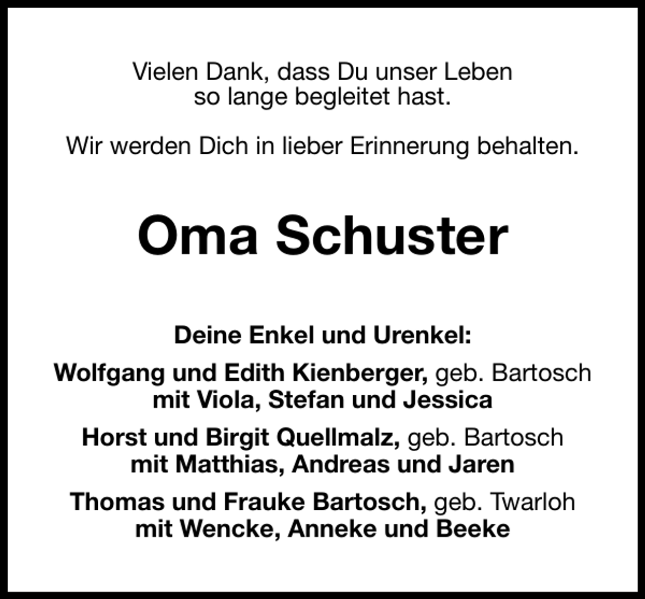<p>Vielen Dank, dass Du unser Leben<br />so lange begleitet hast.<br />Wir werden Dich in lieber Erinnerung behalten.</p><p>Oma Schuster<br />Deine Enkel und Urenkel:<br />Wolfgang und Edith Kienberger, geb. Bartosch<br />mit Viola, Stefan und Jessica<br />Horst und Birgit Quellmalz, geb. Bartosch<br />mit Matthias, Andreas und Jaren<br />Thomas und Frauke Bartosch, geb. Twarloh<br />mit Wencke, Anneke und Beeke</p>