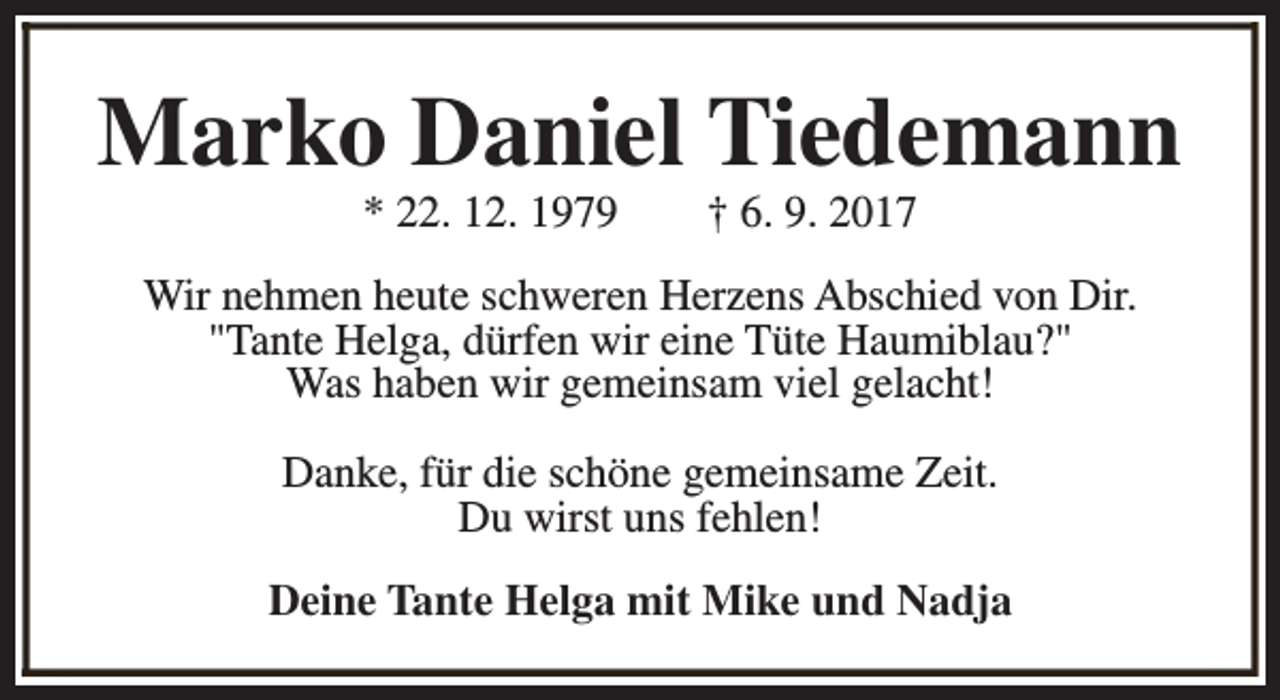 <p>Marko Daniel Tiedemann<br />* 22. 12. 1979</p><p>† 6. 9. 2017</p><p>Wir nehmen heute schweren Herzens Abschied von Dir.<br />"Tante Helga, dürfen wir eine Tüte Haumiblau?"<br />Was haben wir gemeinsam viel gelacht!<br />Danke, für die schöne gemeinsame Zeit.<br />Du wirst uns fehlen!<br />Deine Tante Helga mit Mike und Nadja</p>