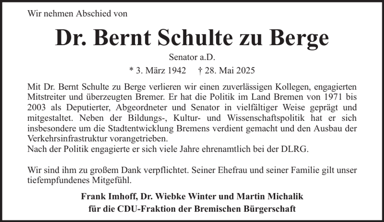 <p>Wir nehmen Abschied von</p><p>Dr. Bernt Schulte zu Berge<br />Senator a.D.<br />* 3. März 1942 † 28. Mai 2025<br />Mit Dr. Bernt Schulte zu Berge verlieren wir einen zuverlässigen Kollegen, engagierten<br />Mitstreiter und überzeugten Bremer. Er hat die Politik im Land Bremen von 1971 bis<br />2003 als Deputierter, Abgeordneter und Senator in vielfältiger Weise geprägt und<br />mitgestaltet. Neben der Bildungs-, Kultur- und Wissenschaftspolitik hat er sich<br />insbesondere um die Stadtentwicklung Bremens verdient gemacht und den Ausbau der<br />Verkehrsinfrastruktur vorangetrieben.<br />Nach der Politik engagierte er sich viele Jahre ehrenamtlich bei der DLRG.<br />Wir sind ihm zu großem Dank verpflichtet. Seiner Ehefrau und seiner Familie gilt unser<br />tiefempfundenes Mitgefühl.<br />Frank Imhoff, Dr. Wiebke Winter und Martin Michalik<br />für die CDU-Fraktion der Bremischen Bürgerschaft</p>