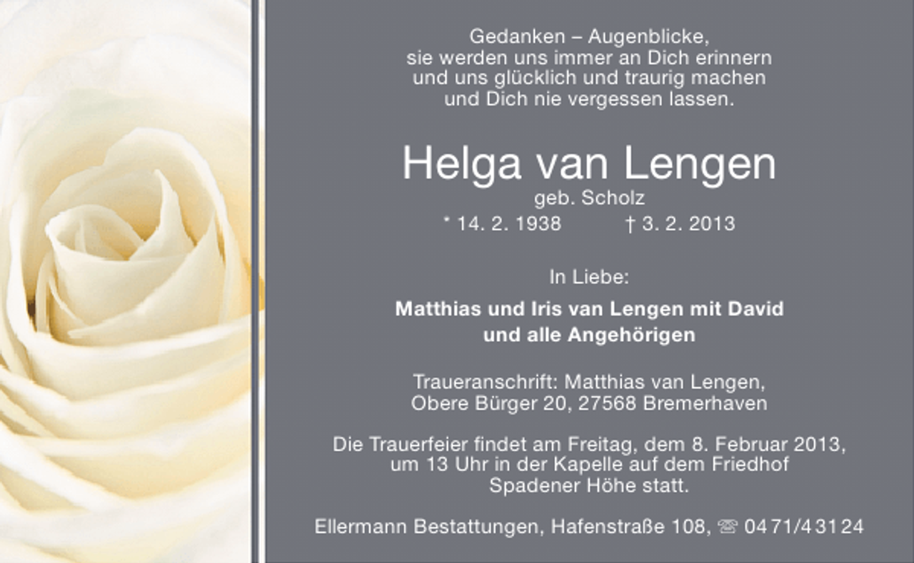<p>Gedanken – Augenblicke,<br />sie werden uns immer an Dich erinnern<br />und uns glücklich und traurig machen<br />und Dich nie vergessen lassen.</p><p>Helga van Lengen<br />geb. Scholz<br />* 14. 2. 1938<br />† 3. 2. 2013<br />In Liebe:<br />Matthias und Iris van Lengen mit David<br />und alle Angehörigen<br />Traueranschrift: Matthias van Lengen,<br />Obere Bürger 20, 27568 Bremerhaven<br />Die Trauerfeier ﬁndet am Freitag, dem 8. Februar 2013,<br />um 13 Uhr in der Kapelle auf dem Friedhof<br />Spadener Höhe statt.<br />Ellermann Bestattungen, Hafenstraße 108,  04 71/4 31 24</p>