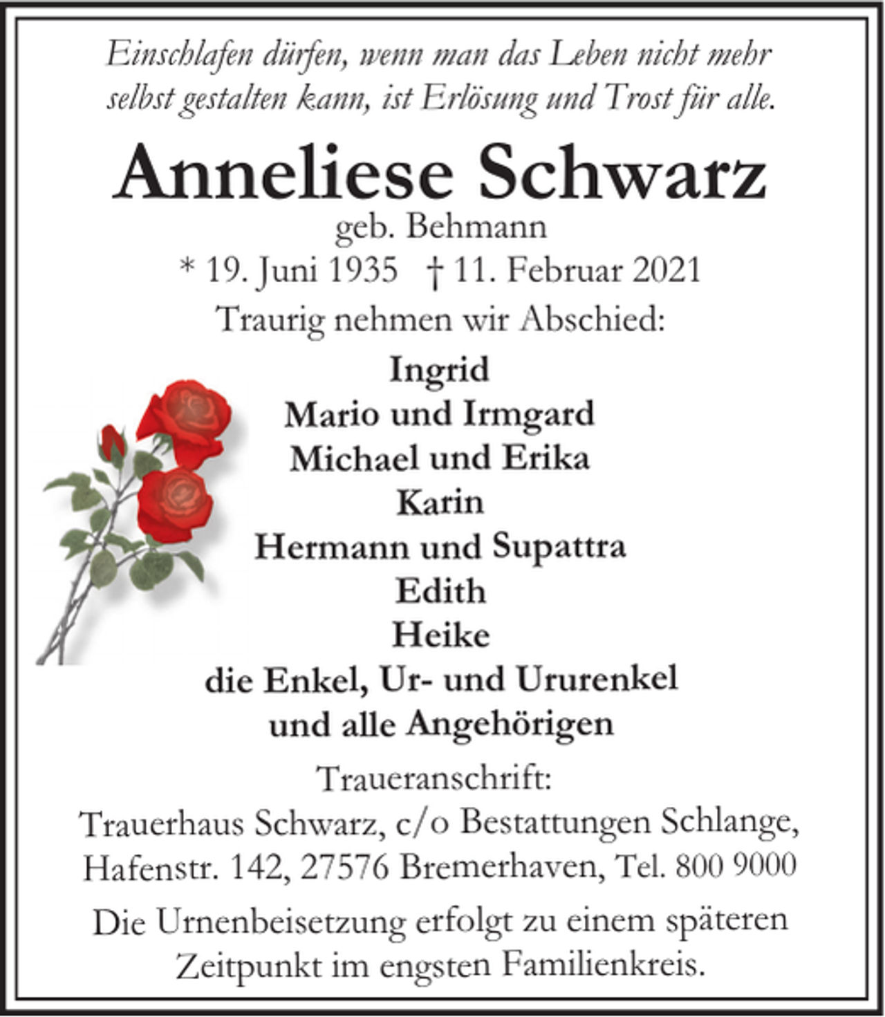 <p>Einschlafen dürfen, wenn man das Leben nicht mehr<br />selbst gestalten kann, ist Erlösung und Trost für alle.</p><p>Anneliese<br />Schwarz<br />geb. Behmann</p><p>* 19. Juni 1935 † 11. Februar 2021<br />Traurig nehmen wir Abschied:<br />Ingrid<br />Mario und Irmgard<br />Michael und Erika<br />Karin<br />Hermann und Supattra<br />Edith<br />Heike<br />die Enkel, Ur- und Ururenkel<br />und alle Angehörigen<br />Traueranschrift:<br />Trauerhaus Schwarz, c/o Bestattungen Schlange,<br />Hafenstr. 142, 27576 Bremerhaven, Tel. 800 9000<br />Die Urnenbeisetzung erfolgt zu einem späteren<br />Zeitpunkt im engsten Familienkreis.</p>