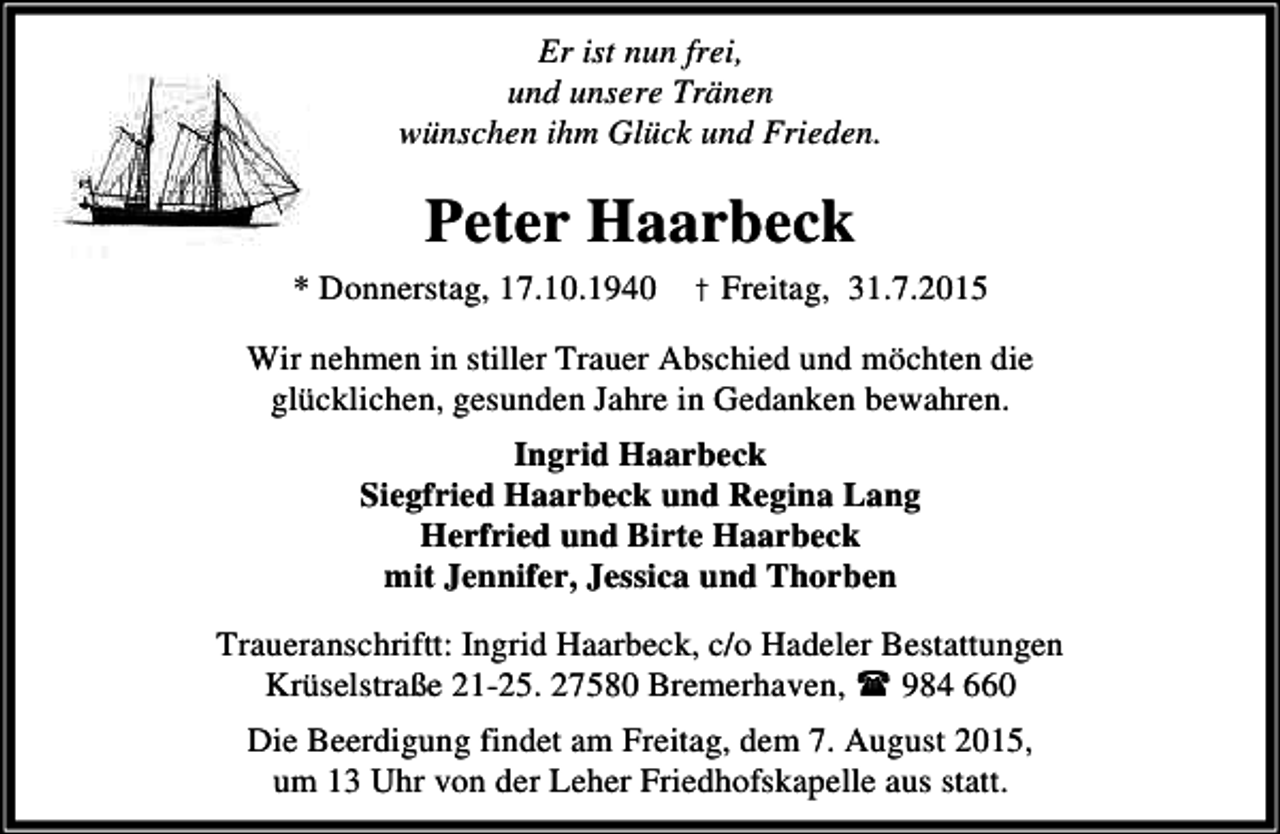 <p>Er ist nun frei,<br />und unsere Tränen<br />wünschen ihm Glück und Frieden.</p><p>Peter Haarbeck<br />* Donnerstag, 17.10.1940 † Freitag, 31.7.2015<br />Wir nehmen in stiller Trauer Abschied und möchten die<br />glücklichen, gesunden Jahre in Gedanken bewahren.<br />Ingrid Haarbeck<br />Siegfried Haarbeck und Regina Lang<br />Herfried und Birte Haarbeck<br />mit Jennifer, Jessica und Thorben<br />Traueranschriftt: Ingrid Haarbeck, c/o Hadeler Bestattungen<br />Krüselstraße 21-25. 27580 Bremerhaven,<br />984 660<br />Die Beerdigung findet am Freitag, dem 7. August 2015,<br />um 13 Uhr von der Leher Friedhofskapelle aus statt.</p>