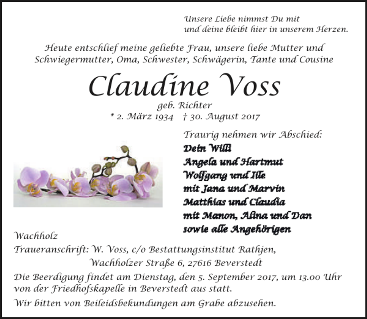 <p>Unsere Liebe nimmst Du mit<br />und deine bleibt hier in unserem Herzen.</p><p>Heute entschlief meine geliebte Frau, unsere liebe Mutter und<br />Schwiegermutter, Oma, Schwester, Schwägerin, Tante und Cousine</p><p>Claudine Voss<br />geb. Richter<br />* 2. März 1934 † 30. August 2017</p><p>Traurig nehmen wir Abschied:</p><p>Wachholz<br />Traueranschrift: W. Voss, c/o Bestattungsinstitut Rathjen,<br />Wachholzer Straße 6, 27616 Beverstedt<br />Die Beerdigung findet am Dienstag, den 5. September 2017, um 13.00 Uhr<br />von der Friedhofskapelle in Beverstedt aus statt.<br />Wir bitten von Beileidsbekundungen am Grabe abzusehen.</p>