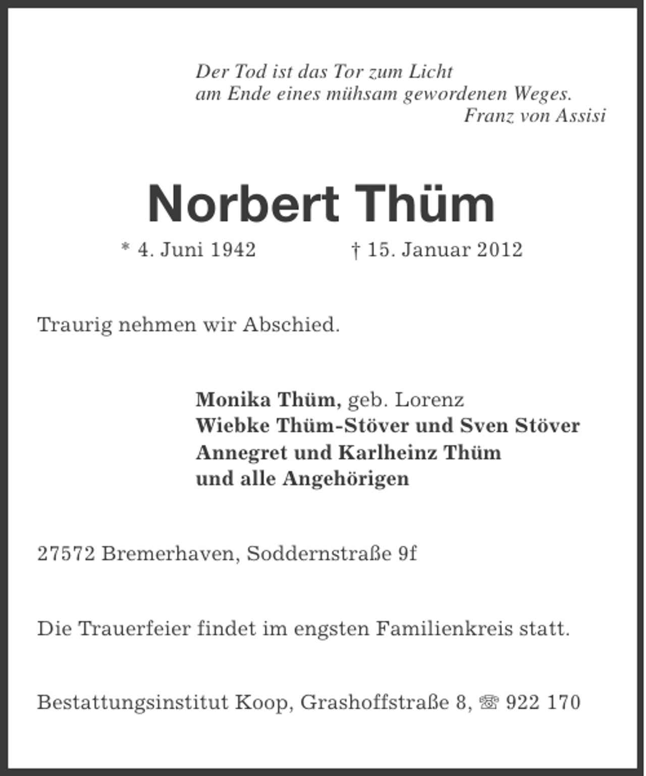 <p>Der Tod ist das Tor zum Licht<br />am Ende eines mühsam gewordenen Weges.<br />Franz von Assisi</p>
<p>Norbert Thüm<br />* 4. Juni 1942</p>
<p>† 15. Januar 2012</p>
<p>Traurig nehmen wir Abschied.</p>
<p>Monika Thüm, geb. Lorenz<br />Wiebke Thüm-Stöver und Sven Stöver<br />Annegret und Karlheinz Thüm<br />und alle Angehörigen</p>
<p>27572 Bremerhaven, Soddernstraße 9f</p>
<p>Die Trauerfeier findet im engsten Familienkreis statt.<br />Bestattungsinstitut Koop, Grashoffstraße 8, 922 170</p>
