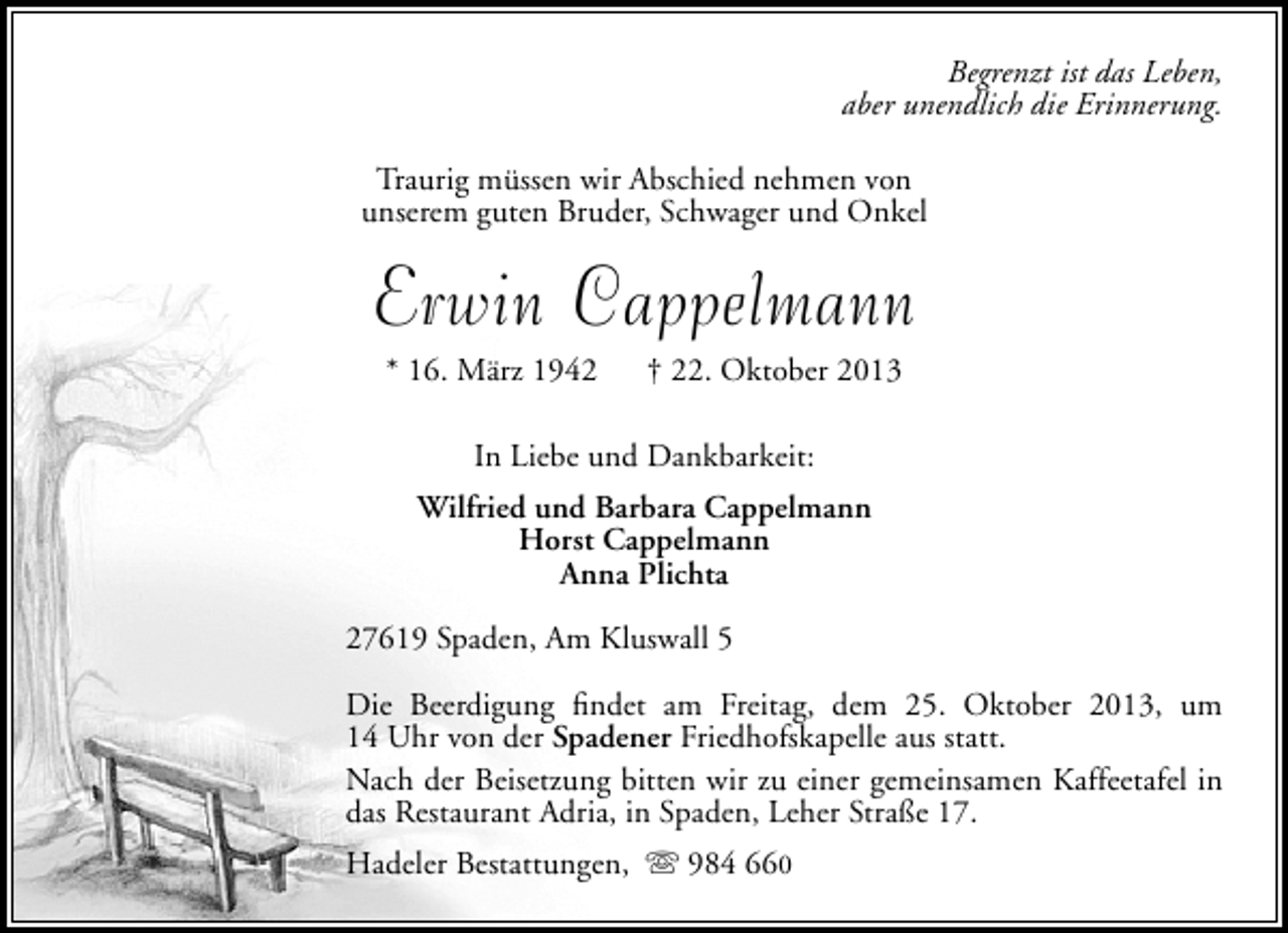 <p>Begrenzt ist das Leben,<br />aber unendlich die Erinnerung.<br />Traurig müssen wir Abschied nehmen von<br />unserem guten Bruder, Schwager und Onkel</p><p>Erwin Cappelmann<br />* 16. März 1942</p><p>† 22. Oktober 2013</p><p>In Liebe und Dankbarkeit:<br />Wilfried und Barbara Cappelmann<br />Horst Cappelmann<br />Anna Plichta<br />27619 Spaden, Am Kluswall 5<br />Die Beerdigung ﬁndet am Freitag, dem 25. Oktober 2013, um<br />14 Uhr von der Spadener Friedhofskapelle aus statt.<br />Nach der Beisetzung bitten wir zu einer gemeinsamen Kaffeetafel in<br />das Restaurant Adria, in Spaden, Leher Straße 17.<br />Hadeler Bestattungen,  984 660</p>