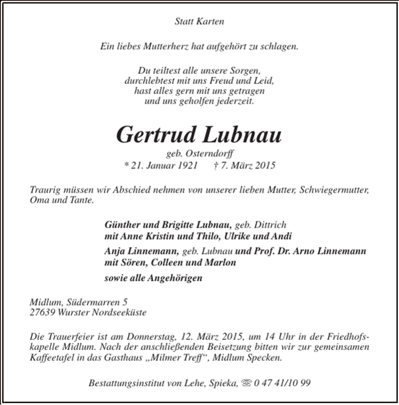 <p>Statt Karten<br />Ein liebes Mutterherz hat aufgehört zu schlagen.<br />Du teiltest alle unsere Sorgen,<br />durchlebtest mit uns Freud und Leid,<br />hast alles gern mit uns getragen<br />und uns geholfen jederzeit.</p><p>Gertrud Lubnau<br />geb. Osterndorff<br />* 21. Januar 1921<br />† 7. März 2015</p><p>Traurig müssen wir Abschied nehmen von unserer lieben Mutter, Schwiegermutter,<br />Oma und Tante.<br />Günther und Brigitte Lubnau, geb. Dittrich<br />mit Anne Kristin und Thilo, Ulrike und Andi<br />Anja Linnemann, geb. Lubnau und Prof. Dr. Arno Linnemann<br />mit Sören, Colleen und Marlon<br />sowie alle Angehörigen<br />Midlum, Südermarren 5<br />27639 Wurster Nordseeküste<br />Die Trauerfeier ist am Donnerstag, 12. März 2015, um 14 Uhr in der Friedhofskapelle Midlum. Nach der anschließenden Beisetzung bitten wir zur gemeinsamen<br />Kaffeetafel in das Gasthaus „Milmer Treff“, Midlum Specken.<br />Bestattungsinstitut von Lehe, Spieka, s 0 47 41/10 99</p>