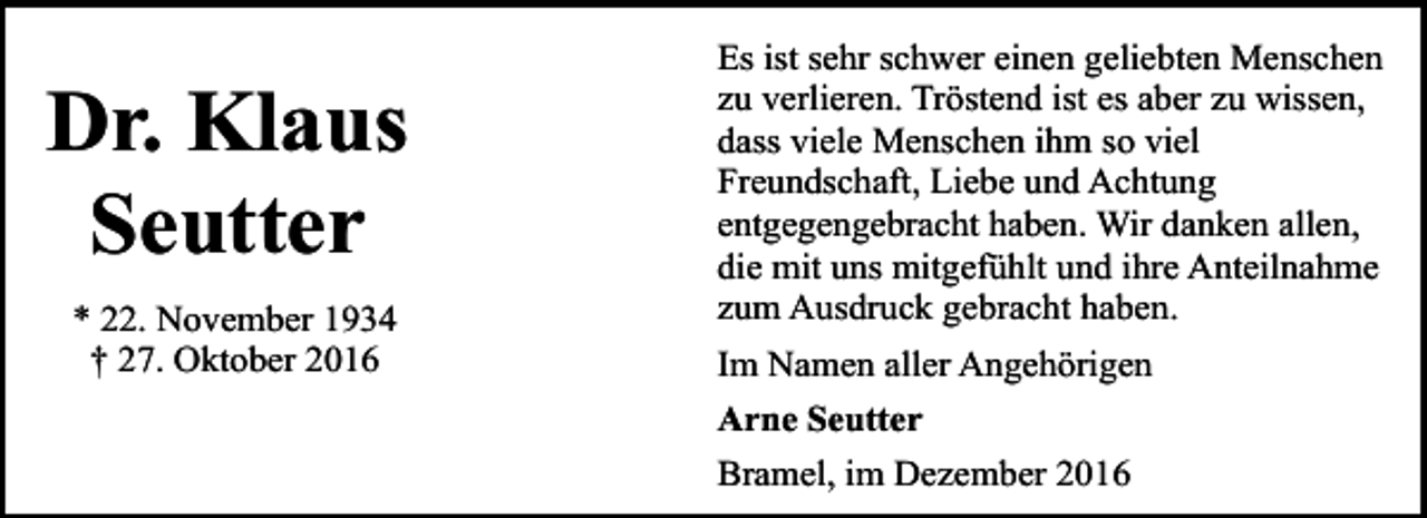 <p>Dr. Klaus<br />Seutter<br />* 22. November 1934<br />† 27. Oktober 2016</p><p>Es ist sehr schwer einen geliebten Menschen<br />zu verlieren. Tröstend ist es aber zu wissen,<br />dass viele Menschen ihm so viel<br />Freundschaft, Liebe und Achtung<br />entgegengebracht haben. Wir danken allen,<br />die mit uns mitgefühlt und ihre Anteilnahme<br />zum Ausdruck gebracht haben.<br />Im Namen aller Angehörigen<br />Arne Seutter<br />Bramel, im Dezember 2016</p>