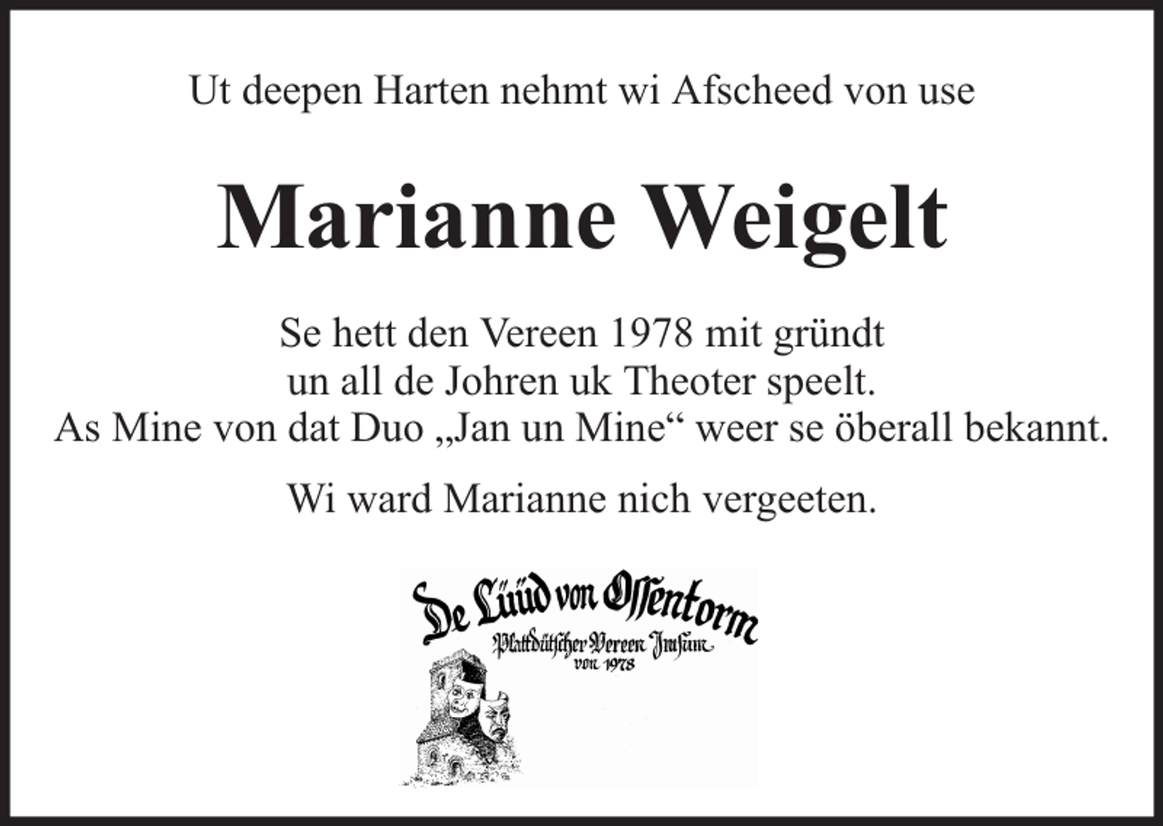 <p>Ut deepen Harten nehmt wi Afscheed von use</p><p>Marianne Weigelt<br />Se hett den Vereen 1978 mit gründt<br />un all de Johren uk Theoter speelt.<br />As Mine von dat Duo „Jan un Mine“ weer se öberall bekannt.<br />Wi ward Marianne nich vergeeten.</p>