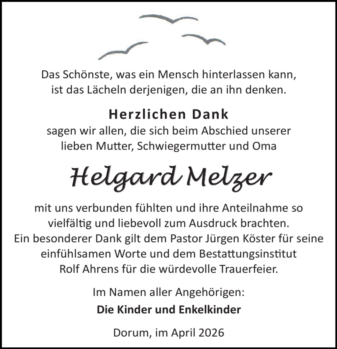 <p>Das Schönste, was ein Mensch hinterlassen kann,<br />ist das Lächeln derjenigen, die an ihn denken.</p><p>Herzlichen Dank</p><p>sagen wir allen, die sich beim Abschied unserer<br />lieben Mu er, Schwiegermu er und Oma</p><p>Helgard Melzer<br />mit uns verbunden fühlten und ihre Anteilnahme so<br />vielfäl g und liebevoll zum Ausdruck brachten.<br />Ein besonderer Dank gilt dem Pastor Jürgen Köster für seine<br />einfühlsamen Worte und dem Besta ungsins tut<br />Rolf Ahrens für die würdevolle Trauerfeier.<br />Im Namen aller Angehörigen:<br />Die Kinder und Enkelkinder<br />Dorum, im April 2026</p>