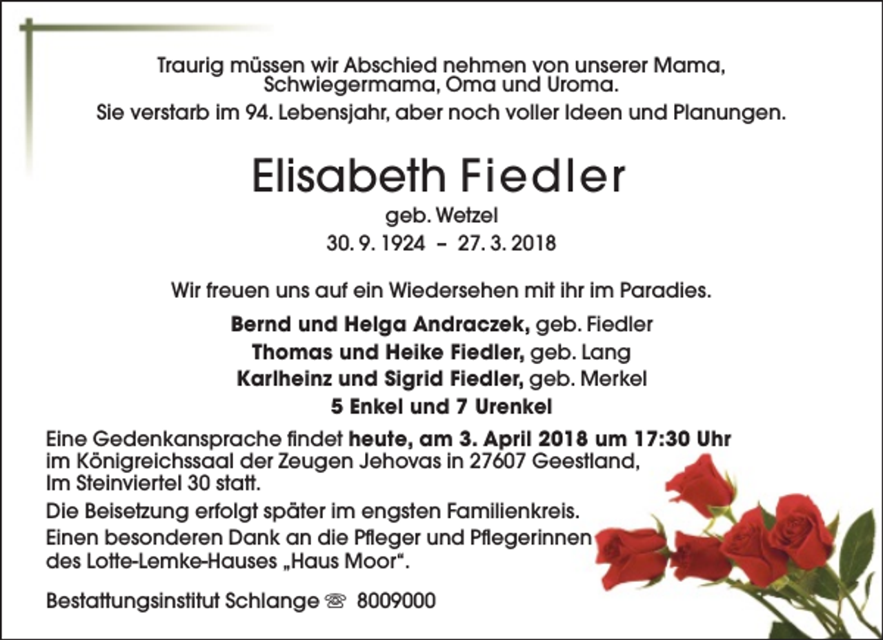 <p>Traurig müssen wir Abschied nehmen von unserer Mama,<br />Schwiegermama, Oma und Uroma.<br />Sie verstarb im 94. Lebensjahr, aber noch voller Ideen und Planungen.</p><p>Elisabeth Fiedler<br />geb. Wetzel<br />30. 9. 1924 – 27. 3. 2018</p><p>Wir freuen uns auf ein Wiedersehen mit ihr im Paradies.<br />Bernd und Helga Andraczek, geb. Fiedler<br />Thomas und Heike Fiedler, geb. Lang<br />Karlheinz und Sigrid Fiedler, geb. Merkel<br />5 Enkel und 7 Urenkel<br />Eine Gedenkansprache findet heute, am 3. April 2018 um 17:30 Uhr<br />im Königreichssaal der Zeugen Jehovas in 27607 Geestland,<br />Im Steinviertel 30 statt.<br />Die Beisetzung erfolgt später im engsten Familienkreis.<br />Einen besonderen Dank an die Pfleger und Pflegerinnen<br />des Lotte-Lemke-Hauses „Haus Moor“.<br />Bestattungsinstitut Schlange s 8009000</p>