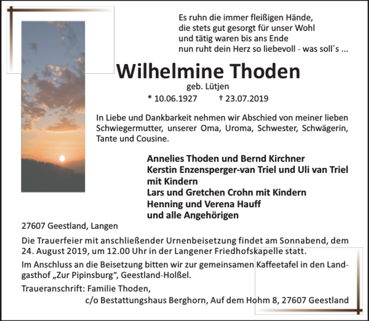 <p>Es ruhn die immer fleißigen Hände,<br />die stets gut gesorgt für unser Wohl<br />und tätig waren bis ans Ende<br />nun ruht dein Herz so liebevoll - was soll´s ...</p><p>Wilhelmine<br />Thoden<br />geb. Lütjen<br />* 10.06.1927</p><p>† 23.07.2019</p><p>In Liebe und Dankbarkeit nehmen wir Abschied von meiner lieben<br />Schwiegermutter, unserer Oma, Uroma, Schwester, Schwägerin,<br />Tante und Cousine.</p><p>27607 Geestland, Langen</p><p>Annelies Thoden und Bernd Kirchner<br />Kerstin Enzensperger-van Triel und Uli van Triel<br />mit Kindern<br />Lars und Gretchen Crohn mit Kindern<br />Henning und Verena Hauff<br />und alle Angehörigen</p><p>Die Trauerfeier mit anschließender Urnenbeisetzung findet am Sonnabend, dem<br />24. August 2019, um 12.00 Uhr in der Langener Friedhofskapelle statt.<br />Im Anschluss an die Beisetzung bitten wir zur gemeinsamen Kaffeetafel in den Landgasthof „Zur Pipinsburg“, Geestland-Holßel.<br />Traueranschrift: Familie Thoden,<br />c/o Bestattungshaus Berghorn, Auf dem Hohm 8, 27607 Geestland</p>