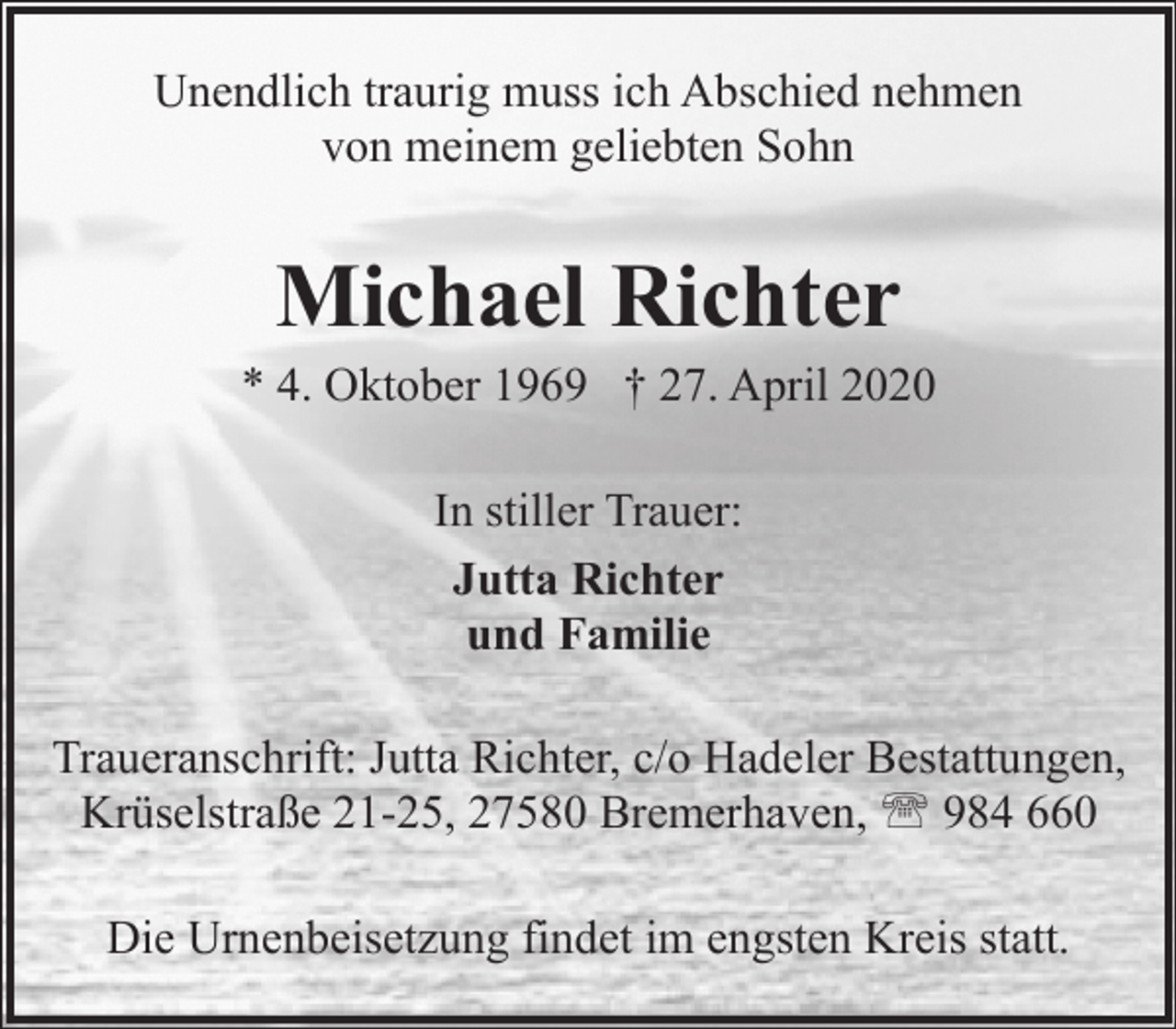 <p>Unendlich traurig muss ich Abschied nehmen<br />von meinem geliebten Sohn</p>
<p>Michael Richter</p>
<p>* 4. Oktober 1969 † 27. April 2020<br />In stiller Trauer:<br />Jutta Richter<br />und Familie<br />Traueranschrift: Jutta Richter, c/o Hadeler Bestattungen,<br />Krüselstraße 21-25, 27580 Bremerhaven, ' 984 660<br />Die Urnenbeisetzung findet im engsten Kreis statt.</p>