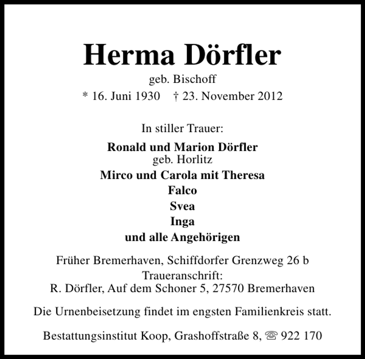 <p>Herma Dörfler</p><p>geb. Bischoff<br />* 16. Juni 1930 † 23. November 2012<br />In stiller Trauer:<br />Ronald und Marion Dörfler<br />geb. Horlitz<br />Mirco und Carola mit Theresa<br />Falco<br />Svea<br />Inga<br />und alle Angehörigen<br />Früher Bremerhaven, Schiffdorfer Grenzweg 26 b<br />Traueranschrift:<br />R. Dörfler, Auf dem Schoner 5, 27570 Bremerhaven<br />Die Urnenbeisetzung findet im engsten Familienkreis statt.<br />Bestattungsinstitut Koop, Grashoffstraße 8, s 922 170</p>