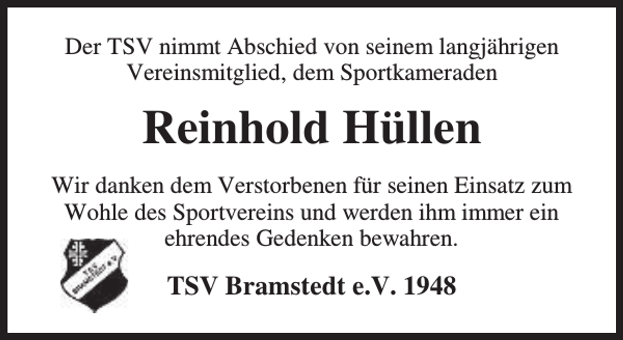 <p>Der TSV nimmt Abschied von seinem langjährigen<br />Vereinsmitglied, dem Sportkameraden</p><p>Reinhold Hüllen<br />Wir danken dem Verstorbenen für seinen Einsatz zum<br />Wohle des Sportvereins und werden ihm immer ein<br />ehrendes Gedenken bewahren.</p><p>TSV Bramstedt e.V. 1948</p>
