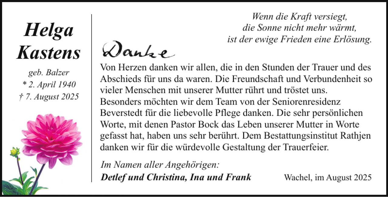<p>Helga<br />Kastens<br />geb. Balzer<br />* 2. April 1940<br />† 7. August 2025</p><p>Wenn die Kraft versiegt,<br />die Sonne nicht mehr wärmt,<br />ist der ewige Frieden eine Erlösung.<br />Von Herzen danken wir allen, die in den Stunden der Trauer und des<br />Abschieds für uns da waren. Die Freundschaft und Verbundenheit so<br />vieler Menschen mit unserer Mutter rührt und tröstet uns.<br />Besonders möchten wir dem Team von der Seniorenresidenz<br />Beverstedt für die liebevolle Pflege danken. Die sehr persönlichen<br />Worte, mit denen Pastor Bock das Leben unserer Mutter in Worte<br />gefasst hat, haben uns sehr berührt. Dem Bestattungsinstitut Rathjen<br />danken wir für die würdevolle Gestaltung der Trauerfeier.<br />Im Namen aller Angehörigen:<br />Detlef und Christina, Ina und Frank</p><p>Wachel, im August 2025</p>
