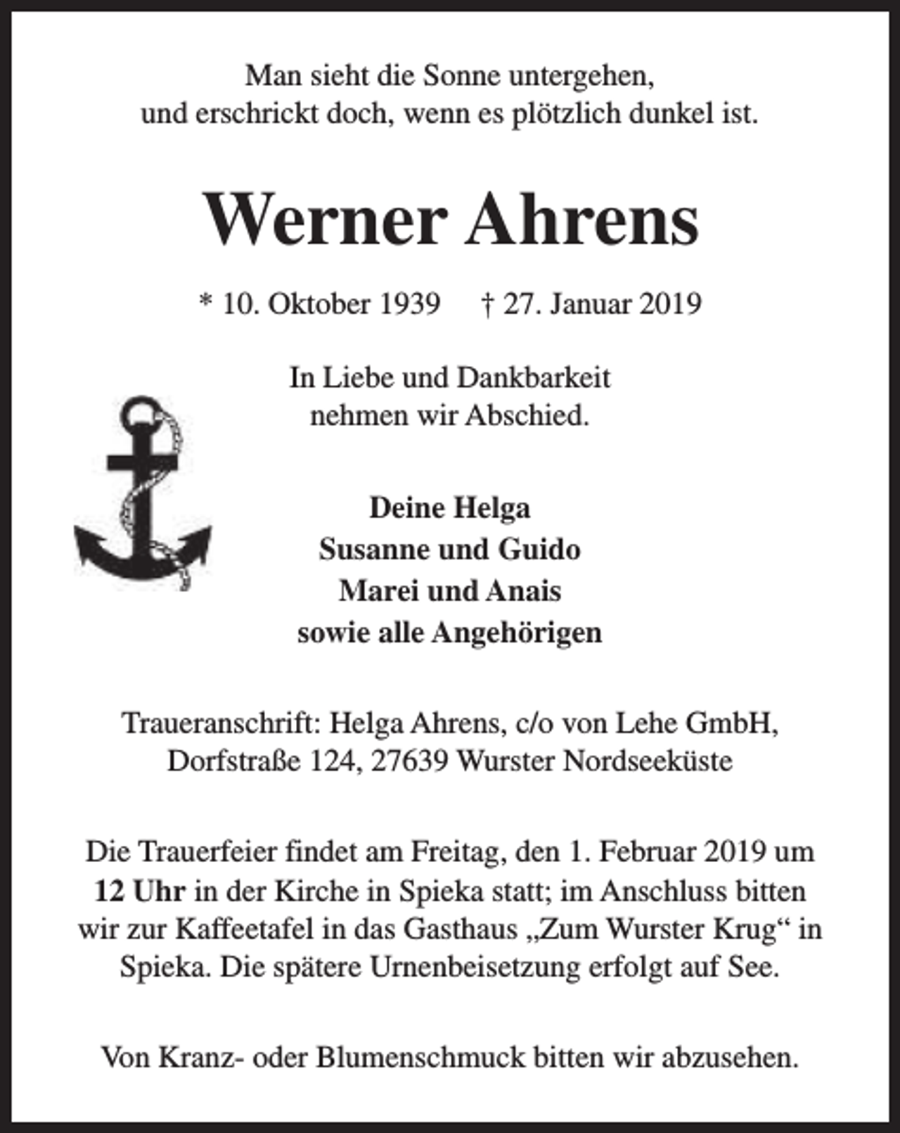 <p>Man sieht die Sonne untergehen,<br />und erschrickt doch, wenn es plötzlich dunkel ist.</p><p>Werner Ahrens<br />* 10. Oktober 1939</p><p>† 27. Januar 2019</p><p>In Liebe und Dankbarkeit<br />nehmen wir Abschied.<br />Deine Helga<br />Susanne und Guido<br />Marei und Anais<br />sowie alle Angehörigen<br />Traueranschrift: Helga Ahrens, c/o von Lehe GmbH,<br />Dorfstraße 124, 27639 Wurster Nordseeküste<br />Die Trauerfeier findet am Freitag, den 1. Februar 2019 um<br />12 Uhr in der Kirche in Spieka statt; im Anschluss bitten<br />wir zur Kaffeetafel in das Gasthaus „Zum Wurster Krug“ in<br />Spieka. Die spätere Urnenbeisetzung erfolgt auf See.<br />Von Kranz- oder Blumenschmuck bitten wir abzusehen.</p>