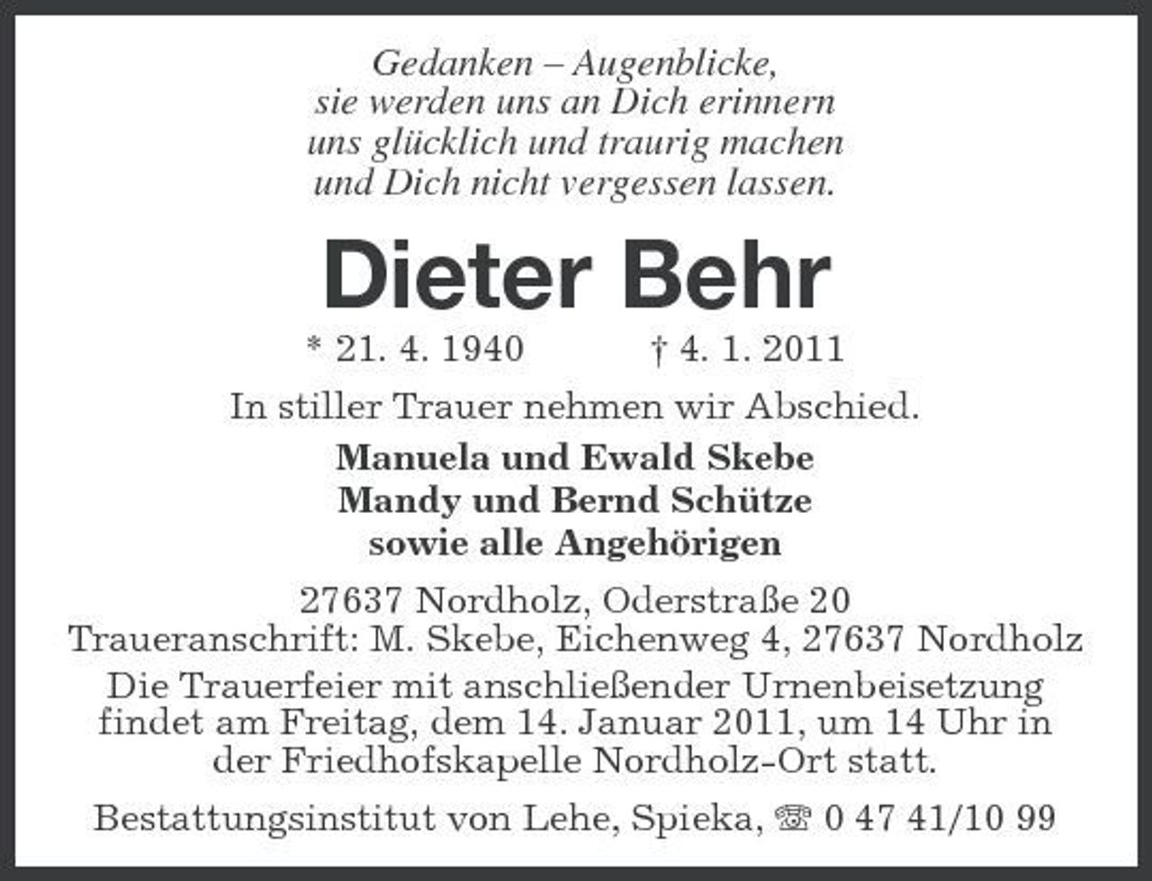 <p>Gedanken – Augenblicke, sie werden uns an Dich erinnern uns glücklich und traurig machen und Dich nicht vergessen lassen.</p><p>Dieter Behr<br />* 21. 4. 1940 † 4. 1. 2011 In stiller Trauer nehmen wir Abschied. Manuela und Ewald Skebe Mandy und Bernd Schütze sowie alle Angehörigen 27637 Nordholz, Oderstraße 20 Traueranschrift: M. Skebe, Eichenweg 4, 27637 Nordholz Die Trauerfeier mit anschließender Urnenbeisetzung findet am Freitag, dem 14. Januar 2011, um 14 Uhr in der Friedhofskapelle Nordholz-Ort statt. Bestattungsinstitut von Lehe, Spieka, 0 47 41/10 99</p>