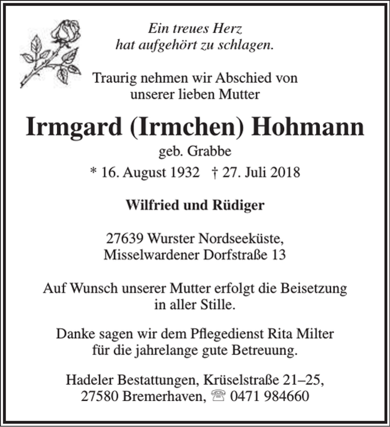 <p>Ein treues Herz<br />hat aufgehört zu schlagen.<br />Traurig nehmen wir Abschied von<br />unserer lieben Mutter</p><p>Irmgard (Irmchen) Hohmann<br />geb. Grabbe<br />* 16. August 1932 † 27. Juli 2018<br />Wilfried und Rüdiger<br />27639 Wurster Nordseeküste,<br />Misselwardener Dorfstraße 13<br />Auf Wunsch unserer Mutter erfolgt die Beisetzung<br />in aller Stille.<br />Danke sagen wir dem Pflegedienst Rita Milter<br />für die jahrelange gute Betreuung.<br />Hadeler Bestattungen, Krüselstraße 21–25,<br />27580 Bremerhaven,  0471 984660</p>