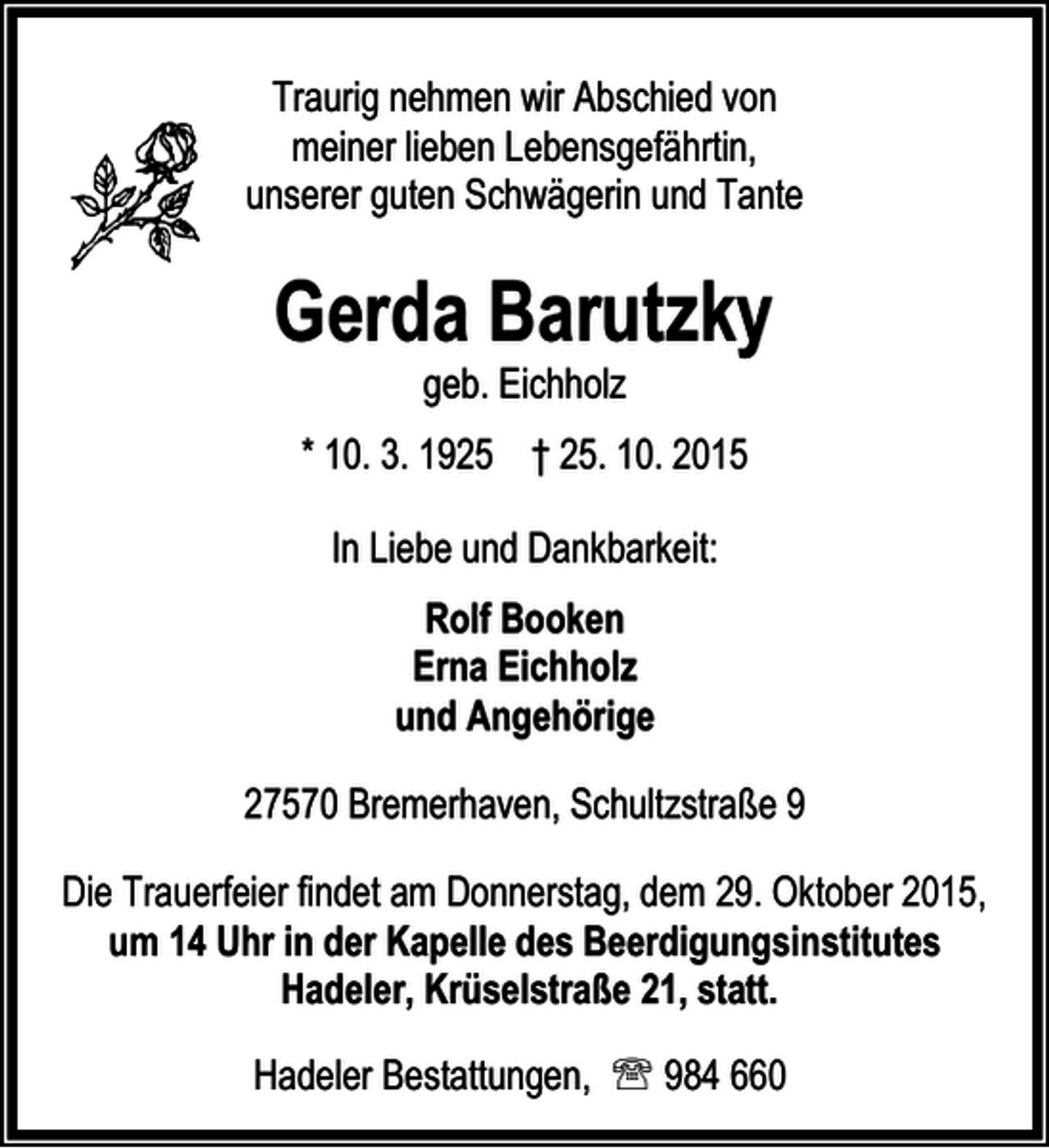 <p>Traurig nehmen wir Abschied von<br />meiner lieben Lebensgefährtin,<br />unserer guten Schwägerin und Tante</p><p>Gerda Barutzky<br />geb. Eichholz</p><p>* 10. 3. 1925 † 25. 10. 2015<br />In Liebe und Dankbarkeit:<br />Rolf Booken<br />Erna Eichholz<br />und Angehörige<br />27570 Bremerhaven, Schultzstraße 9<br />Die Trauerfeier findet am Donnerstag, dem 29. Oktober 2015,<br />um 14 Uhr in der Kapelle des Beerdigungsinstitutes<br />Hadeler, Krüselstraße 21, statt.<br />Hadeler Bestattungen, ℡ 984 660</p>