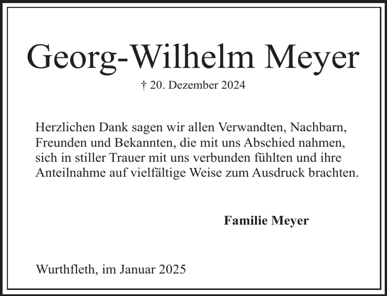 <p>Georg-Wilhelm Meyer<br />† 20. Dezember 2024</p><p>Herzlichen Dank sagen wir allen Verwandten, Nachbarn,<br />Freunden und Bekannten, die mit uns Abschied nahmen,<br />sich in stiller Trauer mit uns verbunden fühlten und ihre<br />Anteilnahme auf vielfältige Weise zum Ausdruck brachten.<br />Familie Meyer<br />Wurthfleth, im Januar 2025</p>