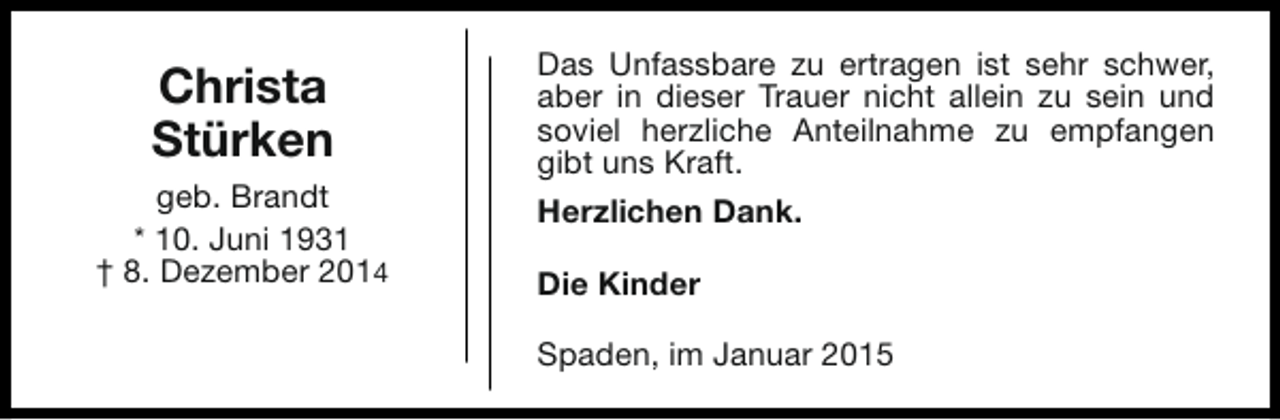 <p>Christa<br />Stürken<br />geb. Brandt<br />* 10. Juni 1931<br />† 8. Dezember 2014</p><p>Das Unfassbare zu ertragen ist sehr schwer,<br />aber in dieser Trauer nicht allein zu sein und<br />soviel herzliche Anteilnahme zu empfangen<br />gibt uns Kraft.<br />Herzlichen Dank.<br />Die Kinder<br />Spaden, im Januar 2015</p>