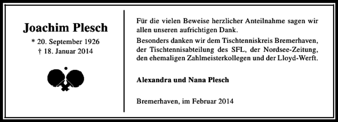 <p>Joachim Plesch<br />* 20. September 1926<br />† 18. Januar 2014</p>
<p>Für die vielen Beweise herzlicher Anteilnahme sagen wir<br />allen unseren aufrichtigen Dank.<br />Besonders danken wir dem Tischtenniskreis Bremerhaven,<br />der Tischtennisabteilung des SFL, der Nordsee-Zeitung,<br />den ehemaligen Zahlmeisterkollegen und der Lloyd-Werft.<br />Alexandra und Nana Plesch<br />Bremerhaven, im Februar 2014</p>