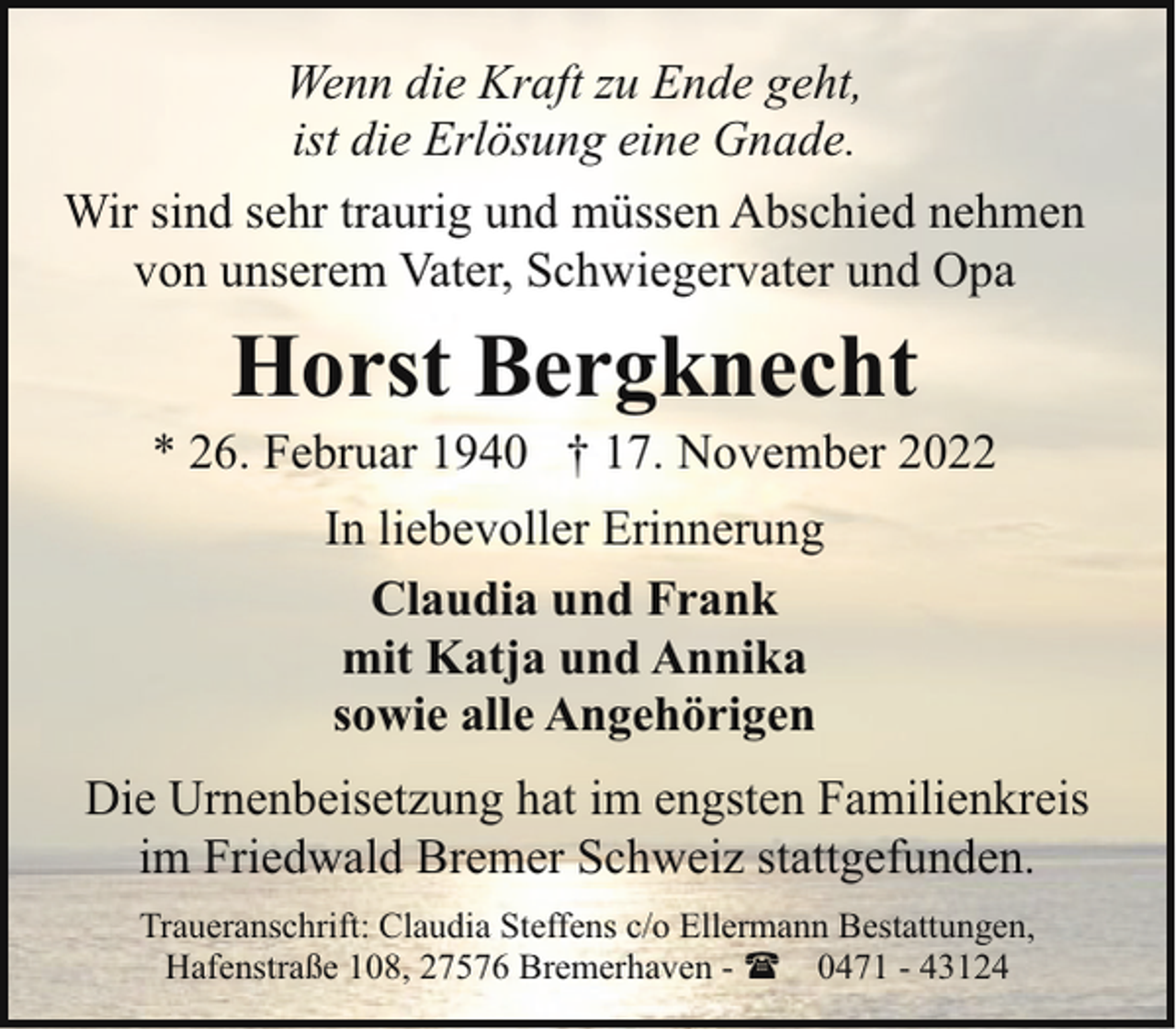 <p>Wenn die Kraft zu Ende geht,<br />ist die Erlösung eine Gnade.<br />Wir sind sehr traurig und müssen Abschied nehmen<br />von unserem Vater, Schwiegervater und Opa</p><p>Horst Bergknecht</p><p>* 26. Februar 1940 † 17. November 2022<br />In liebevoller Erinnerung<br />Claudia und Frank<br />mit Katja und Annika<br />sowie alle Angehörigen<br />Die Urnenbeisetzung hat im engsten Familienkreis<br />im Friedwald Bremer Schweiz stattgefunden.<br />Traueranschrift: Claudia Steffens c/o Ellermann Bestattungen,<br />Hafenstraße 108, 27576 Bremerhaven - ( 0471 - 43124</p>
