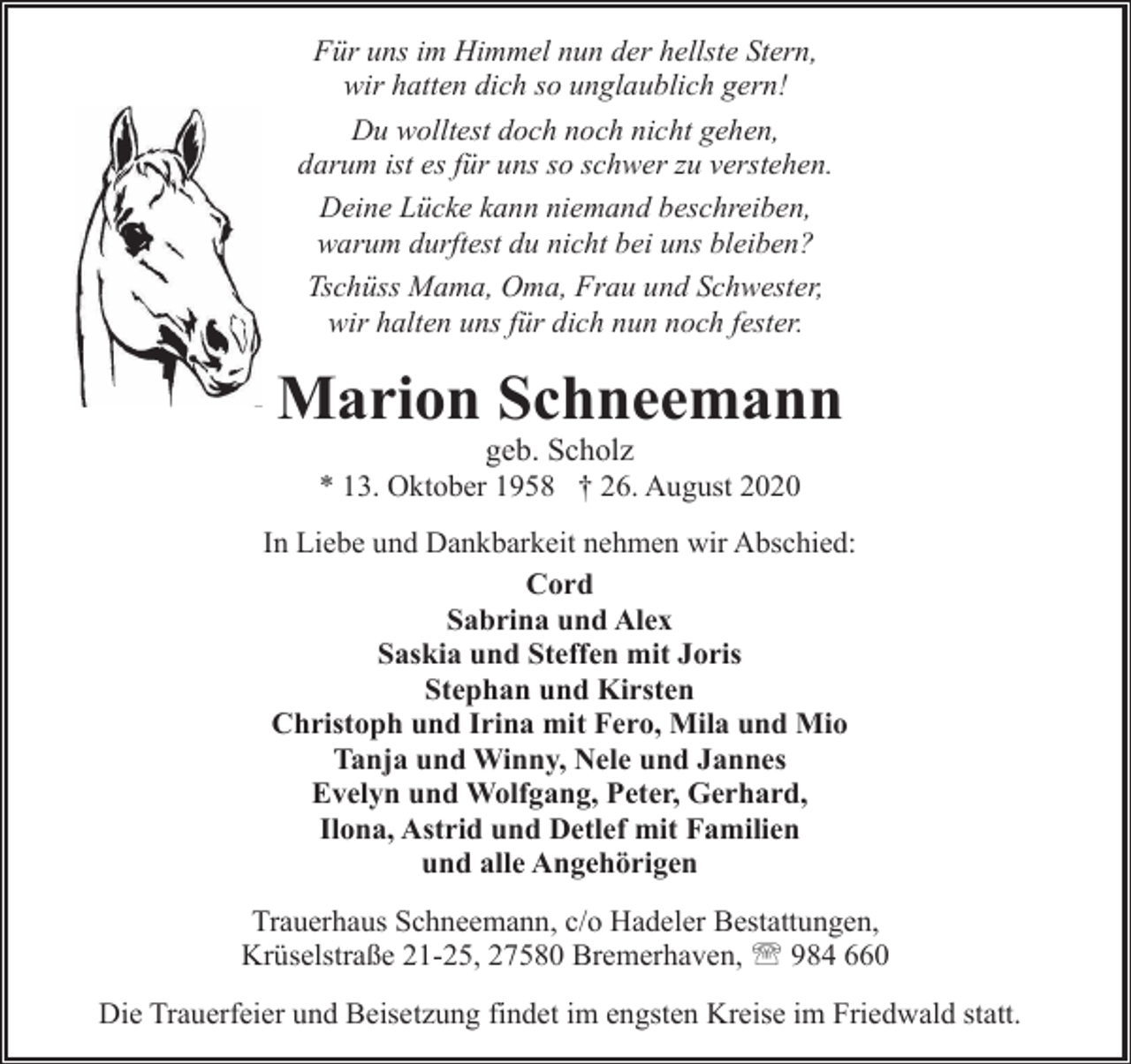<p>Für uns im Himmel nun der hellste Stern,<br />wir hatten dich so unglaublich gern!<br />Du wolltest doch noch nicht gehen,<br />darum ist es für uns so schwer zu verstehen.<br />Deine Lücke kann niemand beschreiben,<br />warum durftest du nicht bei uns bleiben?<br />Tschüss Mama, Oma, Frau und Schwester,<br />wir halten uns für dich nun noch fester.</p><p>Marion Schneemann<br />geb. Scholz<br />* 13. Oktober 1958 † 26. August 2020</p><p>In Liebe und Dankbarkeit nehmen wir Abschied:<br />Cord<br />Sabrina und Alex<br />Saskia und Steffen mit Joris<br />Stephan und Kirsten<br />Christoph und Irina mit Fero, Mila und Mio<br />Tanja und Winny, Nele und Jannes<br />Evelyn und Wolfgang, Peter, Gerhard,<br />Ilona, Astrid und Detlef mit Familien<br />und alle Angehörigen<br />Trauerhaus Schneemann, c/o Hadeler Bestattungen,<br />Krüselstraße 21-25, 27580 Bremerhaven, ' 984 660<br />Die Trauerfeier und Beisetzung findet im engsten Kreise im Friedwald statt.</p>