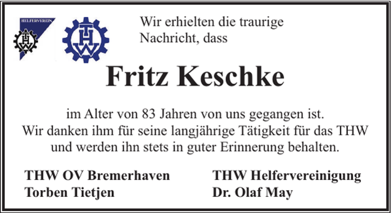 <p>Wir erhielten die traurige<br />Nachricht, dass</p><p>Fritz Keschke<br />im Alter von 83 Jahren von uns gegangen ist.<br />Wir danken ihm für seine langjährige Tätigkeit für das THW<br />und werden ihn stets in guter Erinnerung behalten.<br />THW OV Bremerhaven<br />Torben Tietjen</p><p>THW Helfervereinigung<br />Dr. Olaf May</p>