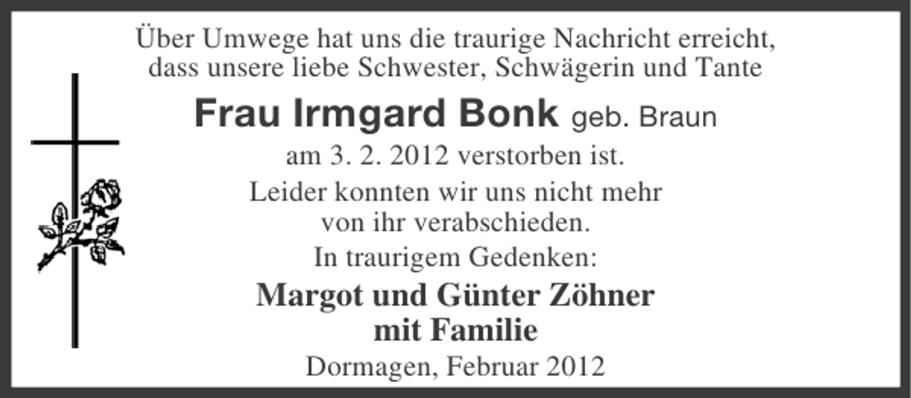 <p>Über Umwege hat uns die traurige Nachricht erreicht,<br />dass unsere liebe Schwester, Schwägerin und Tante</p><p>Frau Irmgard Bonk geb. Braun<br />am 3. 2. 2012 verstorben ist.<br />Leider konnten wir uns nicht mehr<br />von ihr verabschieden.<br />In traurigem Gedenken:</p><p>Margot und Günter Zöhner<br />mit Familie<br />Dormagen, Februar 2012</p>