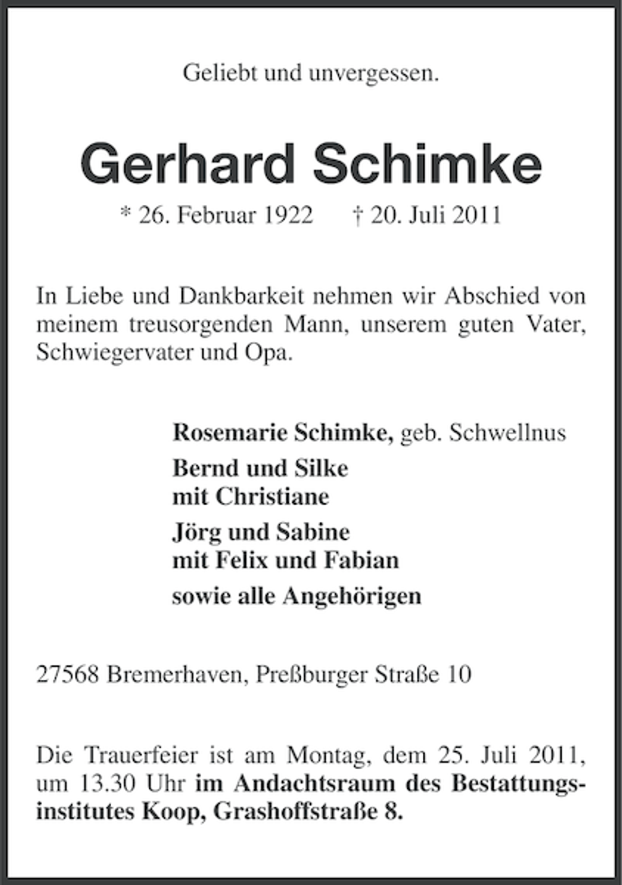 <p>Geliebt und unvergessen.</p><p>Gerhard Schimke<br />* 26. Februar 1922</p><p>† 20. Juli 2011</p><p>In Liebe und Dankbarkeit nehmen wir Abschied von<br />meinem treusorgenden Mann, unserem guten Vater,<br />Schwiegervater und Opa.<br />Rosemarie Schimke, geb. Schwellnus<br />Bernd und Silke<br />mit Christiane<br />Jörg und Sabine<br />mit Felix und Fabian<br />sowie alle Angehörigen<br />27568 Bremerhaven, Preßburger Straße 10<br />Die Trauerfeier ist am Montag, dem 25. Juli 2011,<br />um 13.30 Uhr im Andachtsraum des Bestattungsinstitutes Koop, Grashoffstraße 8.</p>