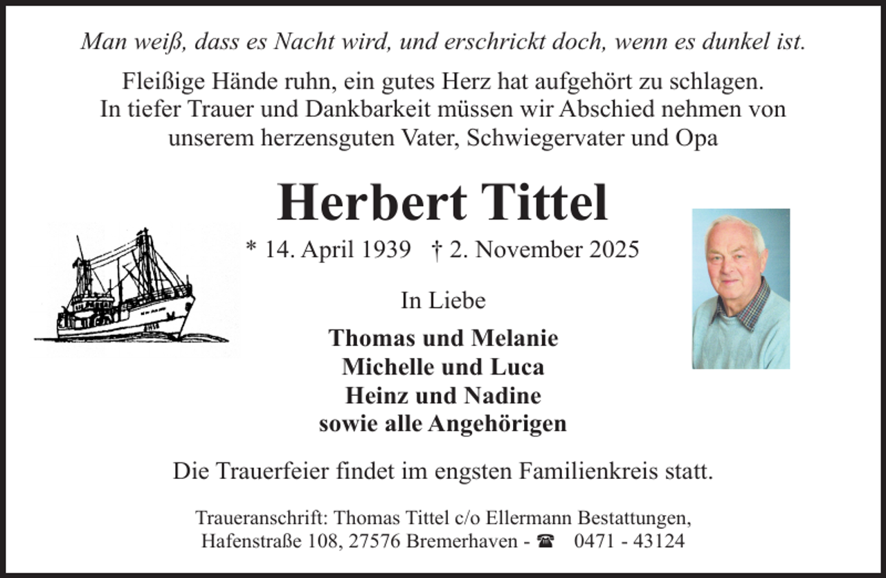 <p>Man weiß, dass es Nacht wird, und erschrickt doch, wenn es dunkel ist.<br />Fleißige Hände ruhn, ein gutes Herz hat aufgehört zu schlagen.<br />In tiefer Trauer und Dankbarkeit müssen wir Abschied nehmen von<br />unserem herzensguten Vater, Schwiegervater und Opa</p><p>Herbert Tittel</p><p>* 14. April 1939 † 2. November 2025<br />In Liebe<br />Thomas und Melanie<br />Michelle und Luca<br />Heinz und Nadine<br />sowie alle Angehörigen<br />Die Trauerfeier findet im engsten Familienkreis statt.<br />Traueranschrift: Thomas Tittel c/o Ellermann Bestattungen,<br />Hafenstraße 108, 27576 Bremerhaven - ( 0471 - 43124</p>