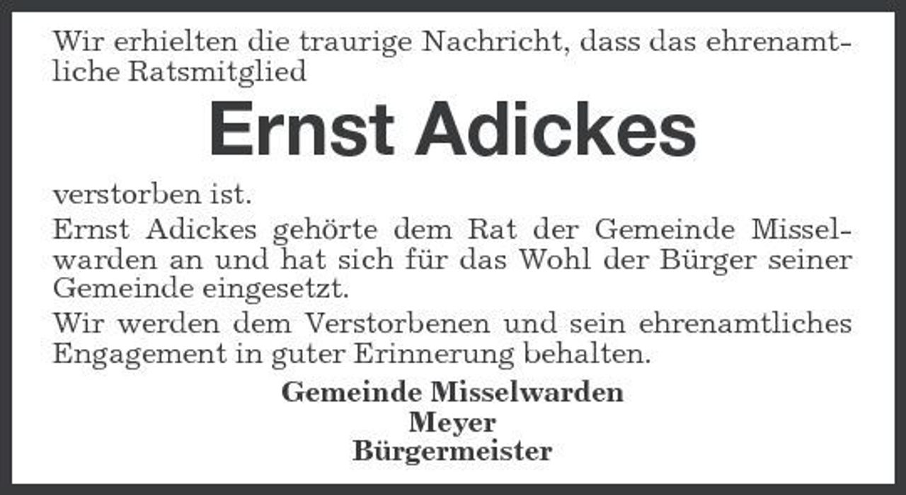 <p>Wir erhielten die traurige Nachricht, dass das ehrenamtliche Ratsmitglied</p><p>Ernst Adickes<br />verstorben ist. Ernst Adickes gehörte dem Rat der Gemeinde Misselwarden an und hat sich für das Wohl der Bürger seiner Gemeinde eingesetzt. Wir werden dem Verstorbenen und sein ehrenamtliches Engagement in guter Erinnerung behalten. Gemeinde Misselwarden Meyer Bürgermeister</p>